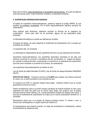 Este caso se llama vuelo aerodinámico o de equilibrio de las fuerzas. El vuelo de balance
entre las fuerzas sería “Vuelo horizontal, nivelado y a velocidad constante”.
5. SUPERFICIES HIPERSUSTENTADORAS
Al hablar de superficies hipersustentadoras, podemos separar el prefijo HIPER, el cual
significa en aumento, incremento. Por lo tanto hipersustentación significa aumento de
sustentación.
Para explicar este fenómeno, debemos recordar la fórmula de la magnitud de
sustentación. Como este valor ha de aumentar, alguno de sus parámetros debe
aumentar.
La Densidad atmosférica no puede ser alterada por el piloto.
El ángulo de ataque, de quien depende el Coeficiente de Sustentación (CL) si puede ser
cambiado por el piloto.
La Superficie Alar es constante.
La Velocidad es independiente de las superficies del avión ya que depende de la tracción.
Superficies hipersustentadoras, son superficies especiales colocadas en las alas que
permiten aumentar la curvatura o combadura del ala, aumentando el ángulo de ataque,
sin cambiar la actitud del avión, produciendo un aumento en el coeficiente de sustentación
que trae como resultado un aumento en la fuerza de sustentación.
Las superficies hipersustentadoras se dividen en dos :
Las de borde de salida llamadas (FLAPS) y las de borde de ataque llamadas RANURAS
(SLAT)
EFECTO EN VUELO : Tomemos primero los FLAPS para analizar que efecto producirá
en vuelo o en un perfil sometido a una corriente de aire.
Si movemos el FLAP un pequeño ángulo hacia abajo, podemos deducir que la cuerda
geométrica se forma en curva.
Podría considerarse como si el avión hubiera cambiado de actitud subiendo la nariz, pero
realmente fue parte del perfil que se movió hacia abajo, eso produce que el ángulo
formado entre el viento relativo) y la cuerda geométrica (Angulo de Ataque) sea mayor, o
sea que el Coeficiente de sustentación es mayor por lo cual la sustentación también va a
aumentar.
Recordemos ahora que si el ángulo de ataque aumenta mucho, C1 tiende a cero, a
menos que mantengamos un ángulo óptimo de máximo C1.
Si sobrepasamos esa máxima posición, en lugar de incrementar la sustentación, estaría
incrementando la resistencia alar.
 