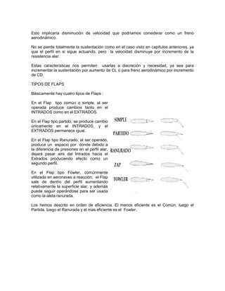 Esto implicaría disminución de velocidad que podríamos considerar como un freno
aerodinámico.
No se pierde totalmente la sustentación como en el caso visto en capítulos anteriores, ya
que el perfil en si sigue actuando, pero la velocidad disminuye por incremento de la
resistencia alar.
Estas características nos permiten usarlas a discreción y necesidad, ya sea para
incrementar la sustentación por aumento de CL o para freno aerodinámico por incremento
de CD.
TIPOS DE FLAPS
Básicamente hay cuatro tipos de Flaps :
En el Flap tipo común o simple, al ser
operada produce cambios tanto en el
INTRADOS como en el EXTRADOS.
En el Flap tipo partido, se produce cambio
únicamente en el INTRADOS, y el
EXTRADOS permanece igual.
En el Flap tipo Ranurado, al ser operado,
produce un espacio por donde debido a
la diferencia de presiones en el perfil alar,
dejará pasar aire del Intrados hacia el
Extrados produciendo efecto como un
segundo perfil.
En el Flap tipo Fowler, comúnmente
utilizada en aeronaves a reacción, el Flap
sale de dentro del perfil aumentando
relativamente la superficie alar, y además
puede seguir operándose para ser usada
como la aleta ranurada.
Los hemos descrito en orden de eficiencia. El menos eficiente es el Común, luego el
Partida, luego el Ranurada y el mas eficiente es el Fowler.
 