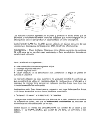 Los manuales funcionan operadas por el piloto, y producen el mismo efecto que las
dinámicas. Generalmente la utilizan aeronaves a reacción que pueden despegar con un
alto ángulo de cabeceo para producir un ascenso rápido sin entrar en desplome.
Existen también SLATS fijos (SLOTS) que son utilizados en algunas aeronaves de baja
velocidad y de despegues y aterrizajes cortos STOL (Short Take off or Landing).
CONCLUSIÓN : El uso de Flaps y Slats tienen como objetivo, aumentar los coeficiente
CL y CD que a su vez permiten mayor sustentación, o freno aerodinámico, dependiendo
de la forma de utilización.
Estas características nos permiten :
1- Más sustentación con menos ángulo de ataque
2- Despegar en pistas más cortas
3- Aterrizar en pistas cortas
4- Salvar obstáculos en la aproximación final, aumentando el ángulo de planeo sin
aumento de velocidad.
La incorrecta utilización de estas superficies, ha producido infinidad de accidentes, ya
que generalmente se utilizan en las fases criticas del vuelo como son el aterrizaje y el
despegue. La velocidad de la aeronave en cada caso es crítica, lo que hace tener muy
presente la capacidad de sustentación. .
Igualmente en estas fases, la aeronave se encuentra muy cerca de la superficie, lo que
no da tiempo a maniobrar en caso de una pérdida de sustentación.
6. ÓRGANOS DE MANDO Y SUPERFICIES DE CONTROL
Los órganos de mando son dispositivos que operados por el piloto, transmiten su acción a
las superficies de control, para que por momentums aerodinámicos se produzcan los
movimientos del avión alrededor de los tres ejes.
Existen órganos de mando tipo CONVENCIONAL que constan de un bastón y dos
pedales, y NO CONVENCIONAL que constan de una barra, un semivolante y dos
pedales.
 