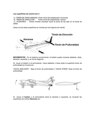 Las superficies de control son 3 :
a) TIMÓN DE PROFUNDIDAD: Parte móvil del estabilizador horizontal.
b) TIMÓN DE DIRECCIÓN : Parte móvil del estabilizador vertical.
c) ALERONES : Partes móviles ubicadas hacia la punta de las alas en el borde de
salida
Cada una de estas superficies es movida por los órganos de mando.
MOVIMIENTOS : En el sistema convencional, el bastón puede moverse adelante, atrás,
derecha, izquierda, o en forma diagonal.
Al mover el bastón o el semivolante hacia adelante o hacia atrás la superficie timón de
profundidad se moverá así :
“HACIA ADELANTE” : Baja el timón de profundidad y “HACIA ATRAS” Sube el timón de
profundidad.
Al mover el bastón o el semivolante hacia la derecha o izquierda, se moverán las
superficies de control Alerones así :
 