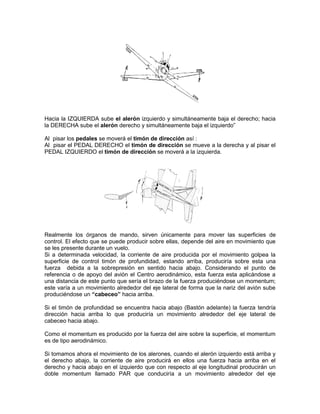 Hacia la IZQUIERDA sube el alerón izquierdo y simultáneamente baja el derecho; hacia
la DERECHA sube el alerón derecho y simultáneamente baja el izquierdo”
Al pisar los pedales se moverá el timón de dirección así :
Al pisar el PEDAL DERECHO el timón de dirección se mueve a la derecha y al pisar el
PEDAL IZQUIERDO el timón de dirección se moverá a la izquierda.
Realmente los órganos de mando, sirven únicamente para mover las superficies de
control. El efecto que se puede producir sobre ellas, depende del aire en movimiento que
se les presente durante un vuelo.
Si a determinada velocidad, la corriente de aire producida por el movimiento golpea la
superficie de control timón de profundidad, estando arriba, produciría sobre esta una
fuerza debida a la sobrepresión en sentido hacia abajo. Considerando el punto de
referencia o de apoyo del avión el Centro aerodinámico, esta fuerza esta aplicándose a
una distancia de este punto que sería el brazo de la fuerza produciéndose un momentum;
este varía a un movimiento alrededor del eje lateral de forma que la nariz del avión sube
produciéndose un “cabeceo” hacia arriba.
Si el timón de profundidad se encuentra hacia abajo (Bastón adelante) la fuerza tendría
dirección hacia arriba lo que produciría un movimiento alrededor del eje lateral de
cabeceo hacia abajo.
Como el momentum es producido por la fuerza del aire sobre la superficie, el momentum
es de tipo aerodinámico.
Si tomamos ahora el movimiento de los alerones, cuando el alerón izquierdo está arriba y
el derecho abajo, la corriente de aire producirá en ellos una fuerza hacia arriba en el
derecho y hacia abajo en el izquierdo que con respecto al eje longitudinal producirán un
doble momentum llamado PAR que conduciría a un movimiento alrededor del eje
 