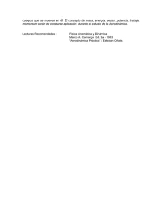 cuerpos que se mueven en él. El concepto de masa, energía, vector, potencia, trabajo,
momentum serán de constante aplicación durante el estudio de la Aerodinámica.
Lecturas Recomendadas : Física cinemática y Dinámica
Marco A. Camargo Ed. 2a - 1983
“Aerodinámica Práctica” : Esteban Oñate.
 