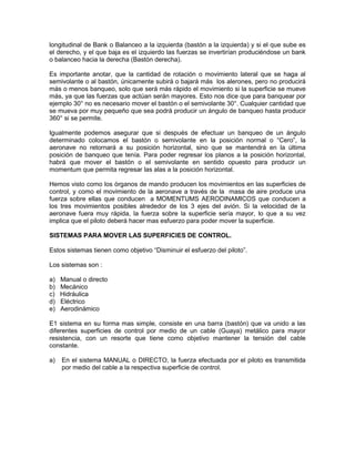 longitudinal de Bank o Balanceo a la izquierda (bastón a la izquierda) y si el que sube es
el derecho, y el que baja es el izquierdo las fuerzas se invertirían produciéndose un bank
o balanceo hacia la derecha (Bastón derecha).
Es importante anotar, que la cantidad de rotación o movimiento lateral que se haga al
semivolante o al bastón, únicamente subirá o bajará más los alerones, pero no producirá
más o menos banqueo, solo que será más rápido el movimiento si la superficie se mueve
más, ya que las fuerzas que actúan serán mayores. Esto nos dice que para banquear por
ejemplo 30° no es necesario mover el bastón o el semivolante 30°. Cualquier cantidad que
se mueva por muy pequeño que sea podrá producir un ángulo de banqueo hasta producir
360° si se permite.
Igualmente podemos asegurar que si después de efectuar un banqueo de un ángulo
determinado colocamos el bastón o semivolante en la posición normal o “Cero”, la
aeronave no retornará a su posición horizontal, sino que se mantendrá en la última
posición de banqueo que tenía. Para poder regresar los planos a la posición horizontal,
habrá que mover el bastón o el semivolante en sentido opuesto para producir un
momentum que permita regresar las alas a la posición horizontal.
Hemos visto como los órganos de mando producen los movimientos en las superficies de
control, y como el movimiento de la aeronave a través de la masa de aire produce una
fuerza sobre ellas que conducen a MOMENTUMS AERODINAMICOS que conducen a
los tres movimientos posibles alrededor de los 3 ejes del avión. Si la velocidad de la
aeronave fuera muy rápida, la fuerza sobre la superficie sería mayor, lo que a su vez
implica que el piloto deberá hacer mas esfuerzo para poder mover la superficie.
SISTEMAS PARA MOVER LAS SUPERFICIES DE CONTROL.
Estos sistemas tienen como objetivo “Disminuir el esfuerzo del piloto”.
Los sistemas son :
a) Manual o directo
b) Mecánico
c) Hidráulica
d) Eléctrico
e) Aerodinámico
E1 sistema en su forma mas simple, consiste en una barra (bastón) que va unido a las
diferentes superficies de control por medio de un cable (Guaya) metálico para mayor
resistencia, con un resorte que tiene como objetivo mantener la tensión del cable
constante.
a) En el sistema MANUAL o DIRECTO, la fuerza efectuada por el piloto es transmitida
por medio del cable a la respectiva superficie de control.
 