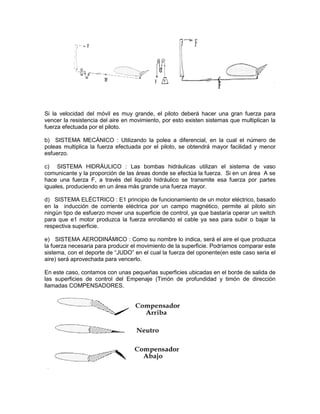 Si la velocidad del móvil es muy grande, el piloto deberá hacer una gran fuerza para
vencer la resistencia del aire en movimiento, por esto existen sistemas que multiplican la
fuerza efectuada por el piloto.
b) SISTEMA MECÁNICO : Utilizando la polea a diferencial, en la cual el número de
poleas multiplica la fuerza efectuada por el piloto, se obtendrá mayor facilidad y menor
esfuerzo.
c) SISTEMA HIDRÁULICO : Las bombas hidráulicas utilizan el sistema de vaso
comunicante y la proporción de las áreas donde se efectúa la fuerza. Si en un área A se
hace una fuerza F, a través del liquido hidráulico se transmite esa fuerza por partes
iguales, produciendo en un área más grande una fuerza mayor.
d) SISTEMA ELÉCTRICO : E1 principio de funcionamiento de un motor eléctrico, basado
en la inducción de corriente eléctrica por un campo magnético, permite al piloto sin
ningún tipo de esfuerzo mover una superficie de control, ya que bastaría operar un switch
para que e1 motor produzca la fuerza enrollando el cable ya sea para subir o bajar la
respectiva superficie.
e) SISTEMA AERODINÁMICO : Como su nombre lo indica, será el aire el que produzca
la fuerza necesaria para producir el movimiento de la superficie. Podríamos comparar este
sistema, con el deporte de “JUDO” en el cual la fuerza del oponente(en este caso seria el
aire) será aprovechada para vencerlo.
En este caso, contamos con unas pequeñas superficies ubicadas en el borde de salida de
las superficies de control del Empenaje (Timón de profundidad y timón de dirección
llamadas COMPENSADORES.
 