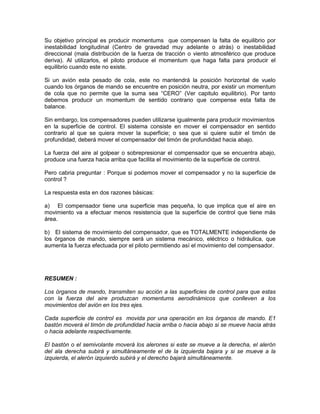 Su objetivo principal es producir momentums que compensen la falta de equilibrio por
inestabilidad longitudinal (Centro de gravedad muy adelante o atrás) o inestabilidad
direccional (mala distribución de la fuerza de tracción o viento atmosférico que produce
deriva). Al utilizarlos, el piloto produce el momentum que haga falta para producir el
equilibrio cuando este no existe.
Si un avión esta pesado de cola, este no mantendrá la posición horizontal de vuelo
cuando los órganos de mando se encuentre en posición neutra, por existir un momentum
de cola que no permite que la suma sea “CERO” (Ver capitulo equilibrio). Por tanto
debemos producir un momentum de sentido contrario que compense esta falta de
balance.
Sin embargo, los compensadores pueden utilizarse igualmente para producir movimientos
en la superficie de control. El sistema consiste en mover el compensador en sentido
contrario al que se quiera mover la superficie; o sea que si quiere subir el timón de
profundidad, deberá mover el compensador del timón de profundidad hacia abajo.
La fuerza del aire al golpear o sobrepresionar el compensador que se encuentra abajo,
produce una fuerza hacia arriba que facilita el movimiento de la superficie de control.
Pero cabria preguntar : Porque si podemos mover el compensador y no la superficie de
control ?
La respuesta esta en dos razones básicas:
a) El compensador tiene una superficie mas pequeña, lo que implica que el aire en
movimiento va a efectuar menos resistencia que la superficie de control que tiene más
área.
b) El sistema de movimiento del compensador, que es TOTALMENTE independiente de
los órganos de mando, siempre será un sistema mecánico, eléctrico o hidráulica, que
aumenta la fuerza efectuada por el piloto permitiendo así el movimiento del compensador.
RESUMEN :
Los órganos de mando, transmiten su acción a las superficies de control para que estas
con la fuerza del aire produzcan momentums aerodinámicos que conlleven a los
movimientos del avión en los tres ejes.
Cada superficie de control es movida por una operación en los órganos de mando. E1
bastón moverá el timón de profundidad hacia arriba o hacia abajo si se mueve hacia atrás
o hacia adelante respectivamente.
El bastón o el semivolante moverá los alerones si este se mueve a la derecha, el alerón
del ala derecha subirá y simultáneamente el de la izquierda bajara y si se mueve a la
izquierda, el alerón izquierdo subirá y el derecho bajará simultáneamente.
 