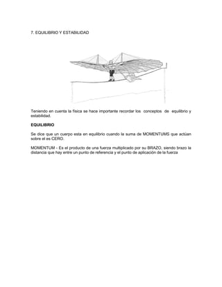 7. EQUILIBRIO Y ESTABILIDAD
Teniendo en cuenta la física se hace importante recordar los conceptos de equilibrio y
estabilidad.
EQUILIBRIO
Se dice que un cuerpo esta en equilibrio cuando la suma de MOMENTUMS que actúan
sobre el es CERO.
MOMENTUM - Es el producto de una fuerza multiplicado por su BRAZO, siendo brazo la
distancia que hay entre un punto de referencia y el punto de aplicación de la fuerza
 