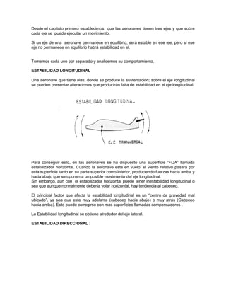 Desde el capitulo primero establecimos que las aeronaves tienen tres ejes y que sobre
cada eje se puede ejecutar un movimiento.
Si un eje de una aeronave permanece en equilibrio, será estable en ese eje, pero si ese
eje no permanece en equilibrio habrá estabilidad en el.
Tomemos cada uno por separado y analicemos su comportamiento.
ESTABILIDAD LONGITUDINAL
Una aeronave que tiene alas; donde se produce la sustentación; sobre el eje longitudinal
se pueden presentar alteraciones que producirán falta de estabilidad en el eje longitudinal.
Para conseguir esto, en las aeronaves se ha dispuesto una superficie “FIJA” llamada
estabilizador horizontal. Cuando la aeronave esta en vuelo, el viento relativo pasará por
esta superficie tanto en su parte superior como inferior, produciendo fuerzas hacia arriba y
hacia abajo que se oponen a un posible movimiento del eje longitudinal.
Sin embargo, aun con el estabilizador horizontal puede tener inestabilidad longitudinal o
sea que aunque normalmente debería volar horizontal, hay tendencia al cabeceo.
El principal factor que afecta la estabilidad longitudinal es un “centro de gravedad mal
ubicado”, ya sea que este muy adelante (cabeceo hacia abajo) o muy atrás (Cabeceo
hacia arriba). Esto puede corregirse con mas superficies llamadas compensadores .
La Estabilidad longitudinal se obtiene alrededor del eje lateral.
ESTABILIDAD DIRECCIONAL :
 