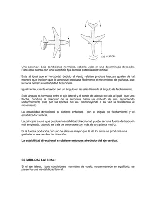 Una aeronave bajo condiciones normales, debería volar en una determinada dirección.
Para esto cuenta con una superficie fija llamada estabilizador vertical.
Este al igual que el horizontal, debido al viento relativo produce fuerzas iguales de tal
manera que impiden que la aeronave produzca fácilmente el movimiento de guiñada, que
le haría perder su estabilidad direccional.
Igualmente, cuenta el avión con un ángulo en las alas llamado el ángulo de flechamiento.
Este ángulo es formado entre el eje lateral y el borde de ataque del ala al igual que una
flecha, conduce la dirección de la aeronave hacia un embudo de aire, repartiendo
uniformemente este por los bordes del ala, disminuyendo a su vez la resistencia al
movimiento.
La estabilidad direccional se obtiene entonces con el ángulo de flechamiento y el
estabilizador vertical.
La principal causa que produce inestabilidad direccional, puede ser una fuerza de tracción
mal empleada, cuando se trata de aeronaves con más de una planta motriz.
Si la fuerza producida por uno de ellos es mayor que la de los otros se producirá una
guiñada, o sea cambio de dirección.
La estabilidad direccional se obtiene entonces alrededor del eje vertical.
ESTABILIDAD LATERAL :
Si el eje lateral, bajo condiciones normales de vuelo, no permanece en equilibrio, se
presenta una inestabilidad lateral.
 