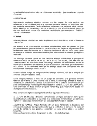 La estabilidad para los tres ejes, se obtiene con superficies fijas llamadas en conjunto
Empenaje.
8. MANIOBRAS
Básicamente maniobrar significa controlar con las manos. En este capitulo nos
referiremos a las maniobras básicas y normales que debe efectuar un piloto para volar
una aeronave normalmente. Genéricamente se llama maniobrar a efectuar rollos, picadas,
ochos, loopings, etc. Sin embargo esto es acrobacia, ya que son movimientos que no se
efectúan en un vuelo normal. Las maniobras consideradas básicamente son : PLANEO,
VIRAJE, DESPLOME.
PLANEO
Una aeronave se considera en vuelo de planeo cuando en vuelo no existe la fuerza de
TRACCIÓN.
De acuerdo a los conocimientos adquiridos anteriormente, esto nos plantea un gran
problema debido a que la sustentación, parte vital del vuelo, depende en gran medida de
la velocidad, y esta se adquiere por la fuerza de tracción que a su vez utiliza como fuente
de energía la calorífica de los hidrocarburos para transformarla en cinética que significa
velocidad.
Sin embargo, debemos pensar en otra fuente de energía. Recordemos el principio de
continuidad QUE LA ENERGIA NI SE CREA NI SE DESTRUYE, ÚNICAMENTE SE
TRANSFORMA. No contamos ahora con energía calorífica del hidrocarburo, ni con el
motor que la transforma en mecánica, ni con la rotación de una hélice que la transforma
en “Cinética” o sea velocidad. Otro tipo de energía deberá ser conseguida para ser
transformada en energía cinética. Cual ?
En física existe un tipo de energía llamada “Energía Potencial, que es la energía que
adquiere un cuerpo dada su altura.
En la energía potencial, la masa de un cuerpo es constante, y la gravedad terrestre
también, por lo tanto la única variable será la altura. En la energía cinética la masa es
constante por tanto la única variable es la velocidad. Por lo tanto es sencillo deducir que
para cambiar energía Potencial por Cinética debemos cambiar ALTURA por VELOCIDAD.
Esta afirmación nos hace concluir que para planear hay que perder altura, desde una
altura previamente alcanzada.
Para comprender el planeo es importante efectuar algunas definiciones :
a) ALTURA DE PLANEO : Distancia vertical desde un objeto considerado como punto
(avión) hasta un punto sobre la superficie de la tierra desde el momento en que comienza
el planeo, o sea desde el momento en que se suspende la fuerza de tracción.
ÁNGULO DE PLANEO : Angulo formado entre un plano horizontal y la trayectoria del
avión (viento relativo). Es importante anotar que la actitud de la aeronave no afecta el
ángulo de planeo, ya que podemos descender con nariz arriba, abajo o en actitud
horizontal.
Este ángulo generalmente se designa con la letra del alfabeto griego.
 