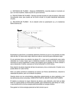 c) DISTANCIA DE PLANEO : Distancia HORIZONTAL recorrida desde el momento en
que se inicia el planeo, hasta el punto en que se termina.
d) TRAYECTORIA DE PLANEO : Derrota recorrida durante el vuelo de planeo. Esta será
normalmente recta, pero puede ser de forma circular si el piloto desciende efectuando
círculos.
e) RELACION DE PLANEO : Es la relación entre la sustentación (L) y la resistencia
total al avance (D).
Expresada en esta forma, es bastante abstracto el termino lo que no nos permite una idea
clara de ella. Por tanto seria mejor referirnos a ella en otra forma para entenderla mejor.
Si una aeronave tiene una relación de planeo 5/1, o sea que la sustentación para cierta
velocidad es 5 veces mayor que la resistencia durante un planeo normal, la aeronave
recorrerá en forma longitudinal 5 veces mas longitud que la perdida en forma vertical o
sea si desciende 5 metros, avanzara en forma horizontal 5 x 5=25 metros.
Esta relación de planeo depende del tipo de aeronave y de su construcción. El piloto no la
puede alterar en vuelo normal.
Solo si el piloto aumenta la resistencia al avance con frenos aerodinámicos, reducirá la
capacidad de planeo, pero no la relación de planeo.
Veamos ahora con los conocimientos adquiridos anteriormente en otros capítulos y con
las definiciones ahora conocidas, COMO EFECTUAR EL MEJOR VUELO DE PLANEO.
El objetivo es alcanzar la mayor distancia de planeo; para obtenerla, ante todo se debe
tener en cuenta perder la mínima altura posible, para mantenernos más tiempo en vuelo,
o sea transformar la mínima energía potencial posible en energía cinética.
Para gastar la mínima energía potencial es fácil concluir que si :
 