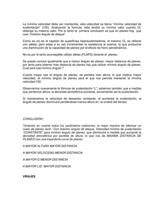 La mínima velocidad debe ser mantenida, esta velocidad se llama “mínima velocidad de
sustentación” (VSI). Analizando la formula, esta tendrá su mínimo valor cuando CL
obtenga su máximo valor. Por lo tanto la primera conclusión es que en planeo hay que
usar “máximo ángulo de ataque”.
Como se vio en el capitulo de superficies hipersustentadoras, el máximo CL se obtiene
con aletas, pero estas a su vez incrementan la resistencia al avance, lo que produciría
una disminución de la capacidad de planeo por el efecto de freno aerodinámico.
No es por lo tanto aconsejable utilizar aletas (FLAPS) durante el planeo.
Se puede concluir igualmente que a menor ángulo de planeo, mayor distancia de planeo,
por tanto para obtener mas distancia de planeo hay que utilizar mínimo ángulo de planeo.
Cual será ese mínimo ángulo ?
Cuanto mayor sea el ángulo de planeo, se perderá mas altura, lo que implica mayor
velocidad, el mínimo ángulo de planeo será el que nos permita mantener la mínima
velocidad VSI.
Observamos nuevamente la fórmula de sustentación “L”, sabemos también que a medida
que perdemos altura, la densidad atmosférica aumenta, aumentando así la sustentación.
Si mantenemos la velocidad de descenso constante, al aumentar la sustentación, el
ángulo de planeo disminuirá perdiéndose menos altura en la unidad del tiempo.
CONCLUSIÓN :
Teniendo en cuenta todos los parámetros anteriores, la mejor manera de efectuar un
vuelo de planeo será : Con máximo ángulo de ataque, Velocidad mínima de sustentación
“CONSTANTE” para mínimo ángulo de planeo, que disminuirá a medida que aumente la
densidad atmosférica por perdida de altura, lo que nos da MAXIMA DISTANCIA DE
PLANEO con una trayectoria curva de planeo.
A MAYOR ALTURA MAYOR DISTANCIA
A MAYOR VELOCIDAD MENOR DISTANCIA
A MAYOR G MENOR DISTANCIA
A MAYOR L/D MAYOR DISTANCIA
VIRAJES
 