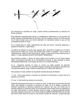 Una aeronave se considera en viraje, cuando cambia constantemente su dirección en
forma constante.
Esta definición aparentemente parece un trabalenguas. Realmente es muy sencillo. Se
puede cambiar constantemente de dirección, pero no siempre recorrer el mismo ángulo
en el mismo tiempo para una misma velocidad. Es importante aclarar lo que son las
velocidades durante un viraje.
Si un cuerpo esta en viraje, dependiendo del radio del mismo, recorrerá distancias y
ángulos en diferente o igual tiempo.
La esfera que efectúa el círculo más pequeño (R1), recorrerá su longitud, en el mismo
tiempo que la esfera con círculo más grande (R2) recorre su longitud . Por lo tanto la
velocidad de la esfera 2 será mayor que la esfera 1, pues recorre más distancia que la
esfera 1. A esta velocidad se llama VELOCIDAD TANGENCIAL.
Sin embargo la esfera 1 recorre el mismo ángulo que la esfera 2 en el mismo tiempo
(360°), no importa el tamaño de la circunferencia recorrida. A esta velocidad se llama
VELOCIDAD ANGULAR, o sea ángulo recorrido en la unidad del tiempo.
Si la trayectoria descrita no fuera un circulo, se podía cambiar de dirección
constantemente, pero no a una velocidad angular constante. Por lo tanto se considera que
una aeronave esta en viraje, cuando su trayectoria es un ARCO DE CIRCULO.
Para analizar el viraje, también es importante recordar las leyes de Newton.
1ª. Ley : Todo cuerpo tiende a mantener su dirección de movimiento a menos que se le
obligue a lo contrario.
2ª. Ley : A toda acción se produce una reacción.
Aplicando estas leyes de la física a un avión en vuelo, si este lleva una dirección de línea
recta, este tenderá a mantener su dirección de vuelo. Si se le obliga a cambiar de
dirección (guiñando) la aeronave producirá por reacción (2a. Ley) una fuerza que le
permita mantener su dirección inicial. Si el movimiento fuese circular como se pretende en
un viraje, este tendría un centro llamado centro de viraje. La fuerza producida tendría
dirección opuesta a ese centro, por lo tanto se llama FUERZA CENTRIFUGA (que se fuga
del centro). Esta fuerza es la que no nos permite cambiar de dirección, aunque este gire
 