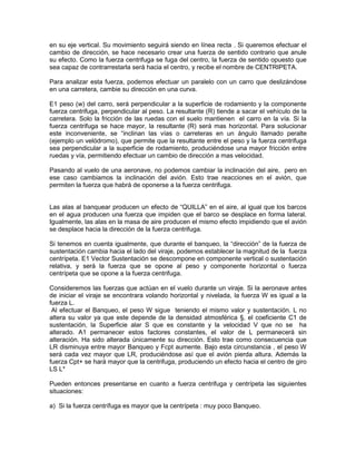 en su eje vertical. Su movimiento seguirá siendo en línea recta . Si queremos efectuar el
cambio de dirección, se hace necesario crear una fuerza de sentido contrario que anule
su efecto. Como la fuerza centrifuga se fuga del centro, la fuerza de sentido opuesto que
sea capaz de contrarrestarla será hacia el centro, y recibe el nombre de CENTRIPETA.
Para analizar esta fuerza, podemos efectuar un paralelo con un carro que deslizándose
en una carretera, cambie su dirección en una curva.
E1 peso (w) del carro, será perpendicular a la superficie de rodamiento y la componente
fuerza centrifuga, perpendicular al peso. La resultante (R) tiende a sacar el vehículo de la
carretera. Solo la fricción de las ruedas con el suelo mantienen el carro en la vía. Si la
fuerza centrifuga se hace mayor, la resultante (R) será mas horizontal. Para solucionar
este inconveniente, se “inclinan las vías o carreteras en un ángulo llamado peralte
(ejemplo un velódromo), que permite que la resultante entre el peso y la fuerza centrifuga
sea perpendicular a la superficie de rodamiento, produciéndose una mayor fricción entre
ruedas y vía, permitiendo efectuar un cambio de dirección a mas velocidad.
Pasando al vuelo de una aeronave, no podemos cambiar la inclinación del aire, pero en
ese caso cambiamos la inclinación del avión. Esto trae reacciones en el avión, que
permiten la fuerza que habrá de oponerse a la fuerza centrifuga.
Las alas al banquear producen un efecto de “QUILLA” en el aire, al igual que los barcos
en el agua producen una fuerza que impiden que el barco se desplace en forma lateral.
Igualmente, las alas en la masa de aire producen el mismo efecto impidiendo que el avión
se desplace hacia la dirección de la fuerza centrifuga.
Si tenemos en cuenta igualmente, que durante el banqueo, la “dirección” de la fuerza de
sustentación cambia hacia el lado del viraje, podemos establecer la magnitud de la fuerza
centrípeta. E1 Vector Sustentación se descompone en componente vertical o sustentación
relativa, y será la fuerza que se opone al peso y componente horizontal o fuerza
centrípeta que se opone a la fuerza centrifuga.
Consideremos las fuerzas que actúan en el vuelo durante un viraje. Si la aeronave antes
de iniciar el viraje se encontrara volando horizontal y nivelada, la fuerza W es igual a la
fuerza L.
Al efectuar el Banqueo, el peso W sigue teniendo el mismo valor y sustentación. L no
altera su valor ya que este depende de la densidad atmosférica §, el coeficiente C1 de
sustentación, la Superficie alar S que es constante y la velocidad V que no se ha
alterado. A1 permanecer estos factores constantes, el valor de L permanecerá sin
alteración. Ha sido alterada únicamente su dirección. Esto trae como consecuencia que
LR disminuya entre mayor Banqueo y Fcpt aumente. Bajo esta circunstancia , el peso W
será cada vez mayor que LR, produciéndose así que el avión pierda altura. Además la
fuerza Cpt+ se hará mayor que la centrifuga, produciendo un efecto hacia el centro de giro
LS L*
Pueden entonces presentarse en cuanto a fuerza centrifuga y centrípeta las siguientes
situaciones:
a) Si la fuerza centrífuga es mayor que la centrípeta : muy poco Banqueo.
 
