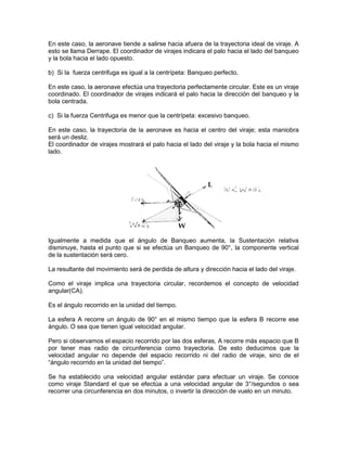 En este caso, la aeronave tiende a salirse hacia afuera de la trayectoria ideal de viraje. A
esto se llama Derrape. El coordinador de virajes indicara el palo hacia el lado del banqueo
y la bola hacia el lado opuesto.
b) Si la fuerza centrifuga es igual a la centrípeta: Banqueo perfecto.
En este caso, la aeronave efectúa una trayectoria perfectamente circular. Este es un viraje
coordinado. El coordinador de virajes indicará el palo hacia la dirección del banqueo y la
bola centrada.
c) Si la fuerza Centrifuga es menor que la centrípeta: excesivo banqueo.
En este caso, la trayectoria de la aeronave es hacia el centro del viraje; esta maniobra
será un desliz.
El coordinador de virajes mostrará el palo hacia el lado del viraje y la bola hacia el mismo
lado.
Igualmente a medida que el ángulo de Banqueo aumenta, la Sustentación relativa
disminuye, hasta el punto que si se efectúa un Banqueo de 90°, la componente vertical
de la sustentación será cero.
La resultante del movimiento será de perdida de altura y dirección hacia el lado del viraje.
Como el viraje implica una trayectoria circular, recordemos el concepto de velocidad
angular(CA).
Es el ángulo recorrido en la unidad del tiempo.
La esfera A recorre un ángulo de 90° en el mismo tiempo que la esfera B recorre ese
ángulo. O sea que tienen igual velocidad angular.
Pero si observamos el espacio recorrido por las dos esferas, A recorre más espacio que B
por tener mas radio de circunferencia como trayectoria. De esto deducimos que la
velocidad angular no depende del espacio recorrido ni del radio de viraje, sino de el
“ángulo recorrido en la unidad del tiempo”.
Se ha establecido una velocidad angular estándar para efectuar un viraje. Se conoce
como viraje Standard el que se efectúa a una velocidad angular de 3°/segundos o sea
recorrer una circunferencia en dos minutos, o invertir la dirección de vuelo en un minuto.
 