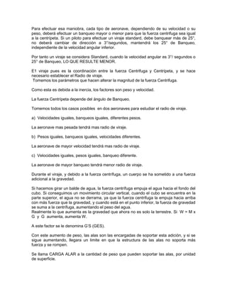 Para efectuar esa maniobra, cada tipo de aeronave, dependiendo de su velocidad o su
peso, deberá efectuar un banqueo mayor o menor para que la fuerza centrifuga sea igual
a la centrípeta. Si un piloto para efectuar un viraje standard, debe banquear más de 25°,
no deberá cambiar de dirección a 3°/segundos, mantendrá los 25° de Banqueo,
independiente de la velocidad angular inferior.
Por tanto un viraje se considera Standard, cuando la velocidad angular es 3°/ segundos o
25° de Banqueo, LO QUE RESULTE MENOR.
E1 viraje pues es la coordinación entre la fuerza Centrifuga y Centrípeta, y se hace
necesario establecer el Radio de viraje.
Tomemos los parámetros que hacen alterar la magnitud de la fuerza Centrifuga.
Como esta es debida a la inercia, los factores son peso y velocidad.
La fuerza Centrípeta depende del ángulo de Banqueo.
Tomemos todos los casos posibles en dos aeronaves para estudiar el radio de viraje.
a) Velocidades iguales, banqueos iguales, diferentes pesos.
La aeronave mas pesada tendrá mas radio de viraje.
b) Pesos iguales, banqueos iguales, velocidades diferentes.
La aeronave de mayor velocidad tendrá mas radio de viraje.
c) Velocidades iguales, pesos iguales, banqueo diferente.
La aeronave de mayor banqueo tendrá menor radio de viraje.
Durante el viraje, y debido a la fuerza centrífuga, un cuerpo se ha sometido a una fuerza
adicional a la gravedad.
Si hacemos girar un balde de agua, la fuerza centrífuga empuja el agua hacia el fondo del
cubo. Si conseguimos un movimiento circular vertical, cuando el cubo se encuentra en la
parte superior, el agua no se derrama, ya que la fuerza centrifuga la empuja hacia arriba
con más fuerza que la gravedad, y cuando está en el punto inferior, la fuerza de gravedad
se suma a la centrífuga, aumentando el peso del agua.
Realmente lo que aumenta es la gravedad que ahora no es solo la terrestre. Si W = M x
G y G aumenta, aumenta W.
A este factor se le denomina G’S (GES).
Con este aumento de peso, las alas son las encargadas de soportar esta adición, y si se
sigue aumentando, llegara un limite en que la estructura de las alas no soporta más
fuerza y se rompen.
Se llama CARGA ALAR a la cantidad de peso que pueden soportar las alas, por unidad
de superficie.
 