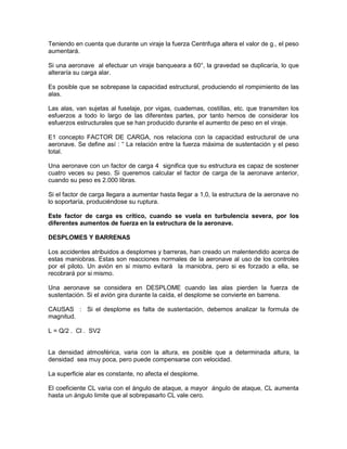 Teniendo en cuenta que durante un viraje la fuerza Centrifuga altera el valor de g., el peso
aumentará.
Si una aeronave al efectuar un viraje banqueara a 60°, la gravedad se duplicaría, lo que
alteraría su carga alar.
Es posible que se sobrepase la capacidad estructural, produciendo el rompimiento de las
alas.
Las alas, van sujetas al fuselaje, por vigas, cuadernas, costillas, etc. que transmiten los
esfuerzos a todo lo largo de las diferentes partes, por tanto hemos de considerar los
esfuerzos estructurales que se han producido durante el aumento de peso en el viraje.
E1 concepto FACTOR DE CARGA, nos relaciona con la capacidad estructural de una
aeronave. Se define así : “ La relación entre la fuerza máxima de sustentación y el peso
total.
Una aeronave con un factor de carga 4 significa que su estructura es capaz de sostener
cuatro veces su peso. Si queremos calcular el factor de carga de la aeronave anterior,
cuando su peso es 2.000 libras.
Si el factor de carga llegara a aumentar hasta llegar a 1,0, la estructura de la aeronave no
lo soportaría, produciéndose su ruptura.
Este factor de carga es crítico, cuando se vuela en turbulencia severa, por los
diferentes aumentos de fuerza en la estructura de la aeronave.
DESPLOMES Y BARRENAS
Los accidentes atribuidos a desplomes y barreras, han creado un malentendido acerca de
estas maniobras. Estas son reacciones normales de la aeronave al uso de los controles
por el piloto. Un avión en si mismo evitará la maniobra, pero si es forzado a ella, se
recobrará por si mismo.
Una aeronave se considera en DESPLOME cuando las alas pierden la fuerza de
sustentación. Si el avión gira durante la caída, el desplome se convierte en barrena.
CAUSAS : Si el desplome es falta de sustentación, debemos analizar la formula de
magnitud.
L = Q/2 . Cl . SV2
La densidad atmosférica, varia con la altura, es posible que a determinada altura, la
densidad sea muy poca, pero puede compensarse con velocidad.
La superficie alar es constante, no afecta el desplome.
El coeficiente CL varia con el ángulo de ataque, a mayor ángulo de ataque, CL aumenta
hasta un ángulo limite que al sobrepasarlo CL vale cero.
 