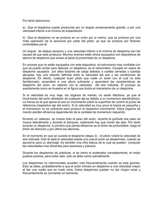 Por tanto deducimos :
a) Que el desplome puede producirse por un ángulo excesivamente grande, o por una
velocidad inferior a la mínima de sustentación.
b) Que el desplome no se produce en un avión por si mismo, que se produce por una
mala operación de la aeronave por parte del piloto, ya que se produce por factores
controlables por él.
Un ángulo de ataque excesivo y una velocidad inferior a la mínima de desplome son las
causas de que este produzca. Muchos aviones están ahora equipados con dispositivos de
alarma de desplome que avisan al piloto la proximidad de un desplome.
En aviones que no están equipados con este dispositivo, el instrumento mas confiable con
que se puede contar para detectar un desplome, es el velocímetro. Excepto en casos de
desplome causados por altos factores de carga debidos a vueltas cerradas y subidas
abruptas, hay una relación definida entre la velocidad del aire y las condiciones de
desplome. En efecto, cualquier buen piloto que vuele un avión con el cual no este
familiarizado, ascenderá a una altura suficiente y aprenderá las características de
desplome del avión, en relación con la velocidad del aire indicada. El proceso es
exactamente como se muestra en la figura que ilustra el mecanismo de un desplome.
Si la velocidad es muy baja, los órganos de mando, no serán efectivos, ya que el
movimiento del avión alrededor de cualquier eje es debido a un momentum aerodinámico.
La fuerza es la que ejerce el aire en movimiento sobre la superficie de control al punto de
referencia (respectivo eje del avión). Si la velocidad es muy poca la fuerza es pequeña y
el momentum no es suficiente para producir el respectivo movimiento. Estos órganos de
mando pierden eficiencia dependiendo de la cantidad de momentum requerido.
Durante un cabeceo, se mueve todo el peso del avión, durante la guiñada ese peso se
mueve lateralmente y durante el banqueo, solamente hay que mover las alas. Por tanto
durante un desplome, lo primero que pierde eficiencia es el timón de profundidad, luego el
timón de dirección y por último los alerones.
En el momento en que se sucede el desplome (etapa 3) , el piloto notará la velocidad de
aire indicada. Esto le dará la velocidad exacta a la cual el avión se desplomara, cuando se
aproxime para un aterrizaje. Es también una cifra básica de la cual se pueden computar
las velocidades mas eficientes para ascensos y planeos.
Durante los desplomes de prácticas, si se cierra el acelerador completamente, el motor
pudiera pararse, para evitar esto, solo se debe cerrar parcialmente.
Los desplomes no intencionales suceden mas frecuentemente cuando se esta girando.
Esto se debe, probablemente a que el avión entrara en desplome a una velocidad mayor
al dar una vuelta que en vuelo recto. Estos desplomes pueden no dar ningún aviso y
frecuentemente se conviertan en barrenas.
 