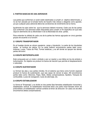 2. PARTES BASICAS DE UNA AERONAVE
Las partes que conforman un avión están destinadas a cumplir un objetivo determinado, y
no se han ubicado por el simple hecho de hacerlo más vistoso o elegante como aparato,
ya que cualquier peso adicional altera las condiciones de rendimiento de la misma.
Igualmente los ejes sobre los que la aeronave deberá moverse. Cada una de las partes
que conforman una aeronave están dispuestas para cumplir un fin especifico sin que esto
vaya en detrimento de su efectividad ni de la efectividad de otras partes.
Para entender la utilidad de cada una de la partes las hemos agrupado en cinco grandes
grupos de acuerdo a su función:
2.1 GRUPO TRANSPORTADOR
Es el fuselaje donde se ubican pasajeros, carga y tripulación. La parte de los tripulantes
recibe el nombre de cabina. En su parte exterior encontramos partes tales como:
Antenas, Luces, Tubos de Pitot, Tomas estáticas, y es allí donde se apoyan las demás
partes del avión.
2.2 GRUPO MOTOPROPULSOR
Está compuesto por un motor o émbolo o por un reactor y una hélice en los de embolo o
turborreactor. Su objetivo es producir la fuerza de tracción que permita el desplazamiento
o velocidad.
2.3 GRUPO SUSTENTADOR
Lo forman las alas y sus partes móviles. Es el sistema que tiene como función especial
producir la fuerza de sustentación, que sea capaz de vencer el peso. Allí encontramos
partes tales como: Alerones, Flaps, Slats, Aletas compensadoras, Spoilers, Tanques de
combustible, Luces de navegación, luces de aterrizaje, etc.
2.4 GRUPO ESTABILIZADOR
Lo forma el “Empenaje” y se divide en dos partes fijas llamadas estabilizador horizontal y
estabilizador vertical. El estabilizador horizontal tiene una parte móvil llamado timón de
profundidad y el estabilizador vertical contiene el timón de dirección. En cada uno de ellos
encontramos aletas compensadoras.
 