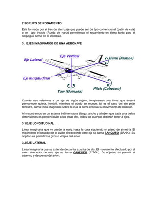 2.5 GRUPO DE RODAMIENTO
Esta formado por el tren de aterrizaje que puede ser de tipo convencional (patín de cola)
o de tipo triciclo (Rueda de nariz) permitiendo el rodamiento en tierra tanto para el
despegue como en el aterrizaje.
3 . EJES IMAGINARIOS DE UNA AERONAVE
Cuando nos referimos a un eje de algún objeto, imaginamos una línea que deberá
permanecer quieta, inmóvil, mientras el objeto se mueve; tal es el caso del eje polar
terrestre, como línea imaginaria sobre la cual la tierra efectúa su movimiento de rotación.
Al encontrarnos en un sistema tridimensional (largo, ancho y alto) en que cada una de las
dimensiones es perpendicular a las otras dos, todos los cuerpos deberán tener 3 ejes.
3.1 EJE LONGITUDINAL :
Línea imaginaria que va desde la nariz hasta la cola siguiendo un plano de simetría. El
movimiento efectuado por el avión alrededor de este eje se llama BANQUEO (BANK). Su
objetivo es permitir los giros o virajes del avión.
3.2 EJE LATERAL :
Línea imaginaria que se extiende de punta a punta de ala. El movimiento efectuado por el
avión alrededor de este eje se llama CABECEO (PITCH). Su objetivo es permitir el
ascenso y descenso del avión.
 
