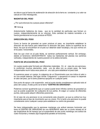 se obtuvo que la fuerza de aceleración de atracción de la tierra es constante y su valor se
calcula en 9.82 mts/segundo.
MAGNITUD DEL PESO
¿ Por qué entonces los cuerpos pesan diferente?
W = m x g
Anteriormente hablamos de masa, que es la cantidad de partículas que forman un
cuerpo, independientemente de su volumen. Esta cantidad de materia sometida a la
fuerza gravitacional es la que produce el PESO.
DIRECCIÓN DEL PESO
Como la fuerza de gravedad es quien produce el peso, es importante establecer la
dirección de esa fuerza para determinar la dirección del peso. Sobre la superficie de la
tierra, los que se encuentran en el polo sur deberían estar bocabajo y los que vivimos en
el Ecuador, horizontales.
Solo los que viven en el polo Norte, se sentirían perfectamente vertical. Sin embargo,
debido al fenómeno GEOCENTRISTA todos los habitantes del planeta nos sentimos
verticales, independiente de nuestra posición en la esfera terrestre.
PUNTO DE APLICACIÓN DEL PESO
Un cuerpo puede estar formado por diferentes materiales. En el caso de una aeronave,
lo conforman muchos elementos, cada uno de ellos con su propio peso. Se hace
indispensable reunir todos esos pesos en uno solo para establecer el peso total.
Si queremos pesar un cuerpo, lo colgamos de un Dinamómetro que nos indica el valor o
en una simple balanza. Del lugar donde “Colguemos” o apoyemos el cuerpo no depende
el valor del peso, por lo tanto podemos apoyarlo en cualquier parte.
Ese punto de apoyo o de suspensión, será el punto donde consideremos aplicado todo el
peso del cuerpo. A este punto se le llama “CENTRO DE GRAVEDAD”.
Podemos concluir igualmente que un cuerpo puede tener infinitos centros de gravedad ya
que se puede suspender de cualquiera de sus partes. Al colgar un cuerpo de diferentes
puntos, este puede adquirir diferentes posiciones.
En el caso de una aeronave no es conveniente esta situación, ya que su actitud es muy
importante para el tipo de movimiento que va a tener. Por lo tanto una aeronave no puede
considerarse como cualquier cuerpo para establecer su centro de gravedad.
Se hace indispensable que la aeronave mantenga una actitud siempre horizontal, por
tanto el CENTRO DE GRAVEDAD de una AERONAVE debe ser un punto situado en el
eje longitudinal de tal manera que al suspenderla de ese punto mantenga una actitud de
vuelo horizontal y nivelado (Eje longitudinal paralelo al horizonte).
 