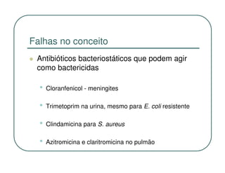 Falhas no conceito
 Antibióticos bacteriostáticos que podem agir
 como bactericidas

  •   Cloranfenicol - meningites

  •   Trimetoprim na urina, mesmo para E. coli resistente

  •   Clindamicina para S. aureus

  •   Azitromicina e claritromicina no pulmão
 