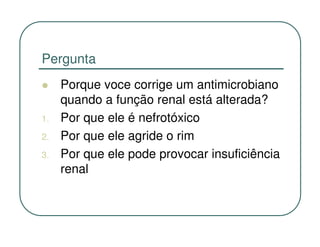 Pergunta
     Porque voce corrige um antimicrobiano
     quando a função renal está alterada?
1.   Por que ele é nefrotóxico
2.   Por que ele agride o rim
3.   Por que ele pode provocar insuficiência
     renal
 