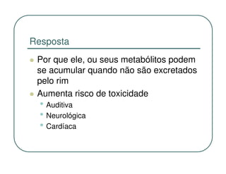 Resposta
 Por que ele, ou seus metabólitos podem
 se acumular quando não são excretados
 pelo rim
 Aumenta risco de toxicidade
  • Auditiva
  • Neurológica
  • Cardíaca
 
