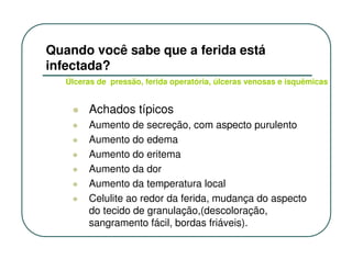 Quando você sabe que a ferida está
infectada?
   Úlceras de pressão, ferida operatória, úlceras venosas e isquêmicas


        Achados típicos
        Aumento de secreção, com aspecto purulento
        Aumento do edema
        Aumento do eritema
        Aumento da dor
        Aumento da temperatura local
        Celulite ao redor da ferida, mudança do aspecto
        do tecido de granulação,(descoloração,
        sangramento fácil, bordas friáveis).
 
