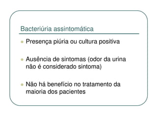 Bacteriúria assintomática
 Presença piúria ou cultura positiva

 Ausência de sintomas (odor da urina
 não é considerado sintoma)

 Não há benefício no tratamento da
 maioria dos pacientes
 