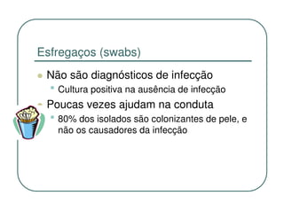 Esfregaços (swabs)
 Não são diagnósticos de infecção
  • Cultura positiva na ausência de infecção
 Poucas vezes ajudam na conduta
  • 80% dos isolados são colonizantes de pele, e
   não os causadores da infecção
 