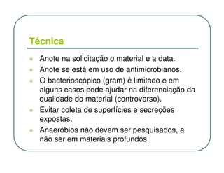 Técnica
  Anote na solicitação o material e a data.
  Anote se está em uso de antimicrobianos.
  O bacterioscópico (gram) é limitado e em
  alguns casos pode ajudar na diferenciação da
  qualidade do material (controverso).
  Evitar coleta de superfícies e secreções
  expostas.
  Anaeróbios não devem ser pesquisados, a
  não ser em materiais profundos.
 