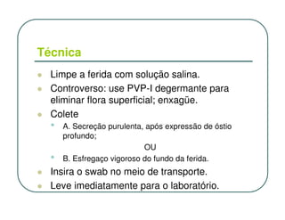 Técnica
  Limpe a ferida com solução salina.
  Controverso: use PVP-I degermante para
  eliminar flora superficial; enxagüe.
  Colete
  •   A. Secreção purulenta, após expressão de óstio
      profundo;
                            OU
  •   B. Esfregaço vigoroso do fundo da ferida.
  Insira o swab no meio de transporte.
  Leve imediatamente para o laboratório.
 
