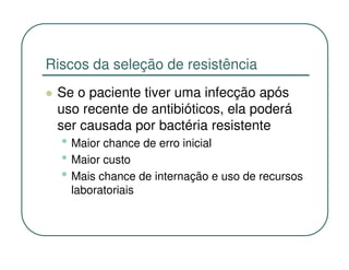 Riscos da seleção de resistência
 Se o paciente tiver uma infecção após
 uso recente de antibióticos, ela poderá
 ser causada por bactéria resistente
  • Maior chance de erro inicial
  • Maior custo
  • Mais chance de internação e uso de recursos
   laboratoriais
 