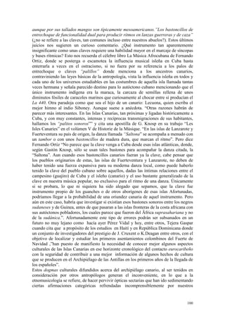 100
aunque por sus tallados mangos son típicamente mesoamericanos.”Los bastoncillos de
entrechoque de funcionalidad dual para producir ritmos en lanzas guerreras y de caza”
(¿no se refiere a las claves, tan comunes incluso entre nuestros abuelos?). Estos últimos
juicios nos sugieren un curioso comentario. ¿Qué instrumento tan aparentemente
insignificante como unas claves requiere una habilidad mayor en el marcaje de síncopas
y bases rítmicas? Esto nos recuerda el célebre libro La Música Afrocubana de Fernando
Ortiz, donde se posterga o escamotea la influencia musical isleña en Cuba hasta
enterrarla a veces en el ostracismo, si no fuera por su referencia a los palos de
entrechoque o claves “palillos” donde menciona a los ancestros canarios,
contraviniendo las leyes básicas de la antropología, vista la influencia isleña en todos y
cada uno de los universos estudiables en las costumbres de aquella isla llamada tantas
veces hermana y señala parecido destino para lo autóctono cubano mencionando que el
único instrumento indígena era la maraca, la carcaza de semillas rellena de unos
diminutos fósiles de caracoles marinos que curiosamente al chocar entre sí producían el
La 440. Otra paradoja como que sea el hijo de un canario: Lecuona, quien escriba el
mejor himno al indio Siboney. Aunque suene a anécdota. “Otras razones habrán de
parecer más interesantes. En las Islas Canarias, tan próximas y ligadas históricamente a
Cuba, y con muy constantes, intensas y recíprocas transmigraciones de sus habitantes,
hallamos los “palitos sonoros”” y cita una apostilla de G. Knosp en su trabajo “Les
Isles Canaries” en el volúmen V de Historie de la Músique. “En las islas de Lanzarote y
Fuerteventura su país de origen, la danza llamada “Saltona” se acompaña a menudo con
un tambor o con unos bastoncillos de madera dura, que marcan el ritmo”. Pero dice
Fernando Ortiz “No parece que la clave venga a Cuba desde esas islas atlánticas, donde,
según Gastón Knosp, sólo se usan tales bastones para acompañar la danza citada, la
“Saltona”. Aun cuando esos bastoncillos canarios fueran ya la clave, cabe pensar que
los pueblos originarios de estas, las islas de Fuerteventura y Lanzarote, no deben de
haber tenido una fuerza expansiva para su moderna danza local, como puede haberlo
tenido la clave del pueblo cubano sobre aquellos, dadas las íntimas relaciones entre el
campesino (guajiro) de Cuba y el isleño (canario) y el uso bastante generalizado de la
clave en nuestra música popular, no exclusivo para el ritmo de una danza. Únicamente
si se probara, lo que ni siquiera ha sido alegado que sepamos, que la clave fue
instrumento propio de los guanches o de otros aborígenes de esas islas Afortunadas,
podríamos llegar a la probabilidad de una oriundez canaria de aquel instrumento. Pero
aún en este caso, habría que investigar si existían esos bastones sonoros entre los negros
sudaneses y de Guinea, antes de que pasaran a las islas fronteras de la costa africana con
sus autóctonos pobladores, los cuales parece que fueron del Äfrica suprasahariana y no
de la sudánica.”. Afortunadamente este tipo de errores podrán ser subsanados en un
futuro no muy lejano como hacía ayer Pérez Vidal y hoy, entre otros, Tejera Gaspar
cuando cita que a propósito de los estudios en Haití y en República Dominicana donde
un conjunto de investigadores del prestigio de J. Cruxent o K.Deagan entre otros, con el
objetivo de localizar y estudiar los primeros asentamientos colombinos del Fuerte de
Navidad ,”han puesto de manifiesto la necesidad de conocer mejor algunos aspectos
culturales de las Islas Canarias en ese horizonte cronológico del contacto eurocaribeño
con la seguridad de contribuir a una mejor información de algunos hechos de cultura
que se producen en el Archipiélago de las Antillas en los primeros años de la llegada de
los españoles”.
Estos dogmas culturales difundidos acerca del archipiélago canario, al ser tenidos en
consideración por otros antropólogos generan el inconveniente, en lo que a la
etnomusicología se refiere, de hacer pervivir ópticas sectarias que han ido sedimentando
ciertas afirmaciones categóricas refrendadas incomprensiblemente por nuestros
 