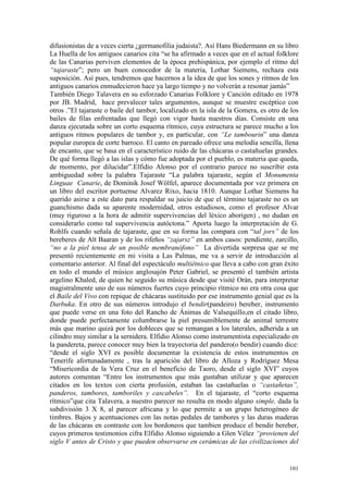 101
difusionistas de a veces cierta ¿germanofilia judaista?. Así Hans Biedermann en su libro
La Huella de los antiguos canarios cita “se ha afirmado a veces que en el actual folklore
de las Canarias perviven elementos de la época prehispánica, por ejemplo el ritmo del
“tajaraste”; pero un buen conocedor de la materia, Lothar Siemens, rechaza esta
suposición. Así pues, tendremos que hacernos a la idea de que los sones y ritmos de los
antiguos canarios enmudecieron hace ya largo tiempo y no volverán a resonar jamás”
También Diego Talavera en su esforzado Canarias Folklore y Canción editado en 1978
por JB. Madrid, hace prevalecer tales argumentos, aunque se muestre escéptico con
otros .”El tajaraste o baile del tambor, localizado en la isla de la Gomera, es otro de los
bailes de filas enfrentadas que llegó con vigor hasta nuestros días. Consiste en una
danza ejecutada sobre un corto esquema rítmico, cuya estructura se parece mucho a los
antiguos ritmos populares de tambor y, en particular, con “Le tambourin” una danza
popular europea de corte barroco. El canto en pareado ofrece una melodía sencilla, llena
de encanto, que se basa en el característico ruido de las chácaras o castañuelas grandes.
De qué forma llegó a las islas y cómo fue adoptada por el pueblo, es materia que queda,
de momento, por dilucidar”.Elfidio Alonso por el contrario parece no suscribir esta
ambiguedad sobre la palabra Tajaraste “La palabra tajaraste, según el Monumenta
Linguae Canarie, de Dominik Josef Wölfel, aparece documentada por vez primera en
un libro del escritor portuense Alvarez Rixo, hacia 1810. Aunque Lothar Siemens ha
querido asirse a este dato para respaldar su juicio de que el término tajaraste no es un
guanchismo dada su aparente modernidad, otros estudiosos, como el profesor Alvar
(muy riguroso a la hora de admitir supervivencias del léxico aborigen) , no dudan en
considerarlo como tal supervivencia autóctona.” Aporta luego la interpretación de G.
Rohlfs cuando señala de tajaraste, que en su forma las compara con “tal jors” de los
bereberes de Aït Baaran y de los rifeños “zajarsz” en ambos casos: pendiente, zarcillo,
“no a la piel tensa de un posible membranófono” La divertida sorpresa que se me
presentó recientemente en mi visita a Las Palmas, me va a servir de introducción al
comentario anterior. Al final del espectáculo multiétnico que lleva a cabo con gran éxito
en todo el mundo el músico anglosajón Peter Gabriel, se presentó el también artista
argelino Khaled, de quien he seguido su música desde que visité Orán, para interpretar
magistralmente uno de sus números fuertes cuyo principio rítmico no era otra cosa que
el Baile del Vivo con repique de chácaras sustituido por ese instrumento genial que es la
Darbuka. En otro de sus números introdujo el bendir(pandeiro) bereber, instrumento
que puede verse en una foto del Rancho de Ánimas de Valsequillo,en el citado libro,
donde puede perfectamente columbrarse la piel presumiblemente de animal terrestre
más que marino quizá por los dobleces que se remangan a los laterales, adherida a un
cilindro muy similar a la sernidera. Elfidio Alonso como instrumentista especializado en
la pandereta, parece conocer muy bien la trayectoria del pandero(o bendir) cuando dice:
“desde el siglo XVI es posible documentar la existencia de estos instrumentos en
Tenerife afortunadamente , tras la aparición del libro de Alloza y Rodríguez Mesa
“Misericordia de la Vera Cruz en el beneficio de Taoro, desde el siglo XVI” cuyos
autores comentan “Entre los instrumentos que más gustaban utilizar y que aparecen
citados en los textos con cierta profusión, estaban las castañuelas o “castañetas”,
panderos, tambores, tamboriles y cascabeles”. En el tajaraste, el “corto esquema
rítmico”que cita Talavera, a nuestro parecer no resulta en modo alguno simple, dada la
subdivisión 3 X 8, al parecer africana y lo que permite a un grupo heterogéneo de
timbres. Bajos y acentuaciones con las notas pedales de tambores y las duras maderas
de las chácaras en contraste con los bordoneos que tambien produce el bendir bereber,
cuyos primeros testimonios cifra Elfidio Alonso siguiendo a Glen Vélez “provienen del
siglo V antes de Cristo y que pueden observarse en cerámicas de las civilizaciones del
 