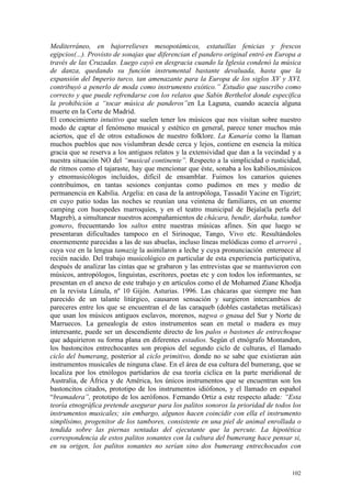 102
Mediterráneo, en bajorrelieves mesopotámicos, estatuillas fenicias y frescos
egipcios(...). Provisto de sonajas que diferencian el pandero original entró en Europa a
través de las Cruzadas. Luego cayó en desgracia cuando la Iglesia condenó la música
de danza, quedando su función instrumental bastante devaluada, hasta que la
expansión del Imperio turco, tan amenazante para la Europa de los siglos XV y XVI,
contribuyó a penerlo de moda como instrumento exótico.” Estudio que suscribo como
correcto y que puede refrendarse con los relatos que Sabin Berthelot donde especifica
la prohibición a “tocar música de panderos”en La Laguna, cuando acaecía alguna
muerte en la Corte de Madrid.
El conocimiento intuitivo que suelen tener los músicos que nos visitan sobre nuestro
modo de captar el fenómeno musical y estético en general, parece tener muchos más
aciertos, que el de otros estudiosos de nuestro folklore. La Kanaría como la llaman
muchos pueblos que nos vislumbran desde cerca y lejos, contiene en esencia la mítica
gracia que se reserva a los antiguos relatos y la extensividad que dan a la vecindad y a
nuestra situación NO del “musical continente”. Respecto a la simplicidad o rusticidad,
de ritmos como el tajaraste, hay que mencionar que éste, sonaba a los kabilios,músicos
y etnomusicólogos incluidos, difícil de ensamblar. Fuimos los canarios quienes
contribuímos, en tantas sesiones conjuntas como pudimos en mes y medio de
permanencia en Kabilia. Argelia: en casa de la antropóloga, Tassadit Yacine en Tigzirt;
en cuyo patio todas las noches se reunían una veintena de familiares, en un enorme
camping con huespedes marroquíes, y en el teatro municipal de Bejaïa(la perla del
Magreb), a simultanear nuestros acompañamientos de chácara, bendir, darbuka, tambor
gomero, frecuentando los saltos entre nuestras músicas afines. Sin que luego se
presentaran dificultades tampoco en el Sirinoque, Tango, Vivo etc. Resultándoles
enormemente parecidas a las de sus abuelas, incluso líneas melódicas como el arrorró ,
cuya voz en la lengua tamazig la asimilaron a leche y cuya pronunciación enternece al
recién nacido. Del trabajo musicológico en particular de esta experiencia participativa,
después de analizar las cintas que se grabaron y las entrevistas que se mantuvieron con
músicos, antropólogos, linguistas, escritores, poetas etc y con todos los informantes, se
presentan en el anexo de este trabajo y en artículos como el de Mohamed Ziane Khodja
en la revista Lúnula, nº 10 Gijón. Asturias. 1996. Las chácaras que siempre me han
parecido de un talante litúrgico, causaron sensación y surgieron intercambios de
pareceres entre los que se encuentran el de las caraqueb (dobles castañetas metálicas)
que usan los músicos antiguos esclavos, morenos, nagwa o gnaua del Sur y Norte de
Marruecos. La genealogía de estos instrumentos sean en metal o madera es muy
interesante, puede ser un descendiente directo de los palos o bastones de entrechoque
que adquirieron su forma plana en diferentes estadios. Según el etnógrafo Montandon,
los bastoncitos entrechocantes son propios del segundo ciclo de culturas, el llamado
ciclo del bumerang, posterior al ciclo primitivo, donde no se sabe que existieran aún
instrumentos musicales de ninguna clase. En el área de esa cultura del bumerang, que se
localiza por los etnólogos partidarios de esa teoría cíclica en la parte meridional de
Australia, de África y de América, los únicos instrumentos que se encuentran son los
bastoncitos citados, prototipo de los instrumentos idiófonos, y el llamado en español
“bramadera”, prototipo de los aerófonos. Fernando Ortiz a este respecto añade: “Esta
teoría etnográfica pretende asegurar para los palitos sonoros la prioridad de todos los
instrumentos musicales; sin embargo, algunos hacen coincidir con ella el instrumento
simplísimo, progenitor de los tambores, consistente en una piel de animal enrollada o
tendida sobre las piernas sentadas del ejecutante que la percute. La hipotética
correspondencia de estos palitos sonantes con la cultura del bumerang hace pensar si,
en su origen, los palitos sonantes no serían sino dos bumerang entrechocados con
 