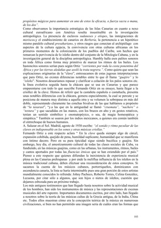103
propósitos mágicos para aumentar en uno de estos la eficacia, o fuerza sacra o mana,
de los dos”.
Como observamos la importancia estratégica de las Islas Canarias en cuanto a nexo
cultural euroafricano con América resulta insustituíble en la investigación
antropológica. La presencia de esclavos sudaneses y etíopes, las inmigraciones de
moriscos,y el establecimiento de canarios en Berbería, la pertenencia a un hipotético
mismo paralelo cultural presahariano, y otros rasgos que conectan al archipiélago con
aspectos de la cultura egipcia, la convivencia con otras culturas africanas en los
primeros momentos de la colonización de los pueblos del Caribe, son hechos que
remarcan la pervivencia de lo isleño dentro del conjunto de la Mitología Cubana, y en la
investigación general de la disciplina antropológica. Hambly halla esos palitos sonoros
en toda África como forma muy primitiva de marcar los ritmos de los bailes. Los
bastoncitos sonoros serían pues según Ortiz “corrientes por toda la costa ponentina del
África y por las tierras aledañas que asoló la trata negrera.”. Como quiera que sean las
explicaciones originarias de la “clave”, entresacamos de estas jugosas interpretaciones
que para Ortiz, no existen diferencias notables entre lo que él llama “guajiro” y lo
“isleño”. Nosotros deseariamos repasar y clarificar a colación de los palos sonoros etc.
la línea evolutiva seguida hasta la chácara que se usa en Canarias y que parece
emparentarse con todo lo que suscribe Fernando Ortiz en su ensayo, hasta llegar a la
criollez de la clave. Hemos de referir que la castañeta española o castañuela, presenta
unas notables diferencias con la chácara, gomera especialmente, la cual se percute y se
posiciona de manera muy distinta a aquella otra y su volumen la sobrepasa en más del
doble, representando claramente las conchas bivalvas de las que hablamos a propósito
de “la taxarast”, “y.a las que en la antiguedad se llamó “crusmata”, “nachere” o
“testura” y que sacudidas en las manos, con los brazos en alto y en gestos rotativos,
tenían un sentido simbólico y onomatopéyico, o sea, de magia homeopática y
simpática.” También se usaron por los indios mexicanos, a quienes era común también
el entrechoque de huesos humanos.
A. Salazar en el Sol. Madrid, agosto de 1930 escribe: “el sonido y ritmo peculiar de las
claves en indispensable en los sones y otras músicas criollas.”
Fernando Ortiz a este respecto aclara “ En la clave queda siempre algo de cárcel,
expansión cohibida, quejido de pena, humildad suplicante, humanidad que se manifiesta
con íntimo decoro. Pero en su pura tipicidad sigue siendo bucólica y guajira. Sin
embargo, hoy día, el amestizamiento cultural de todas las clases sociales de Cuba, va
fundiendo, en las músicas guajiras, como en las urbanas, los instrumentos, ritmos, bailes
y cantos aportados por todas las fluencias étnicas que se han extendido por el país.”
Pienso a este respecto que quienes difiendan la inexistencia de experiencia musical
plena en las Canarias prehispanas y por ende la melíflua influencia de los isleños en la
música tradicional cubana, deben efectuar una reconsideración de estos conceptos. Si
sacamos la cuenta de los músicos cubanos, portorriqueños, dominicanos con
ascendencia canaria, la lista se haría interminable pues una gran porción de estos artistas
mundialmente conocidos lo refrenda: Johny Pacheco, Roberto Torres, Celina González,
Lecuona, por citar sólo a algunos, que son hijos o nietos de isleños, cuestión que
dejamos esbozada para un próximo trabajo.
Los más antiguos testimonios que han llegado hasta nosotros sobre la actividad musical
de los hombres, han sido los instrumentos de música y las representaciones de escenas
musicales del arte rupestre. Importantes documentos escritos, por otro lado, han llegado
a nosotros sobre la teoría de las músicas cultas de la Grecia antigua, de la India, China
etc. Todos ellos muestran cómo era la concepción teórica de la música en numerosas
civilizaciones, si bien no han permitido una imagen seria de cuáles eran las formas que
 