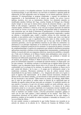 104
la música en acción y viva adoptaba realmente. Una de las enseñanzas fundamentales de
la etnomusicología, es que toda música, sea cual fuere su auténtico o aparente grado de
elaboración, ha sido organizada como un lenguaje, en un sistema particular, preciso y
coherente. El etnomusicólogo se propone comprender y exponer los principios de
organización y de funcionamiento de la música que estudia. Los gestos sonoros
(palmas, taconeos, etc.) son ya instrumentos rítmicos. Los elementos naturales no
modificados (piedras litófonas del Togo, conchas frotadas de Portugal etc.) Durante
mucho tiempo se creyó que la música étnica carecía de estructura formal, y que sólo
había en ella anarquía e ignorancia. Sin embargo, se han llegado a descubrir unos
sistemas rígidos, melódicos o rítmicos; se ha visto que en piezas musicales de tradición
oral existía un sistema arcaico que sin embargo ha permitido hallar el mecanismo de
unas estructuras que van desde el bitonismo al pentatonismo. Lo dicho anteriormente
vale asimismo para las grandes formas, que están perfectamente organizadas y pueden
ser abiertas o cerradas(da capo, rondó) y también cíclicas (la nuba marroquí, por
ejemplo, es una auténtica suite). La improvisación y el adorno, que viene a ser algo así
como su consecuencia y que es igualmente frecuente, tanto en obras vocales como
instrumentales, son dos fenómenos esenciales que no hay que olvidar al hablar de
caracteres generales, y de los que hallamos muestras en casi todos los continentes. La
alternancia es un principio importante en la estructura de la música étnica, renueva la
formulación y despierta la atención de los asistentes. La oposición de géneros, la noción
de complementariedad, el espíritu de competencia que entraña la alternancia encuentran
aplicaciones musicales a distintos niveles (agrupaciones instrumentales, combinación de
timbres, la mezcla del solo con respuestas colectivas, inserción de estribillos y ritornelli,
etc.) Todo esto lo hallamos en la Música Canaria tanto prehispánica como actual. La
alternancia crea una sucesión de vueltas y mudanzas, que producen a menudo un
fenómeno de imbricación característico de la música étnica.
Al analizar, por ejemplo, William P. Malm la música de Micronesia encontró que son
pocos los instrumentos musicales: La trompeta de caracola marina y la flauta nasal son
los más comunes: “un idiófono corriente es un bastón que en algunos bailes llevan los
hombres y que los danzantes hacen chocar entre sí en el curso de la coreografía(...) de
conformidad con la ecología de los atolones, los parches de tambores se hacen con la
piel ventral del tiburón o de la raya (...) A juzgar por la información actual y las
condiciones existentes, Micronesia constituye la zona de cultura musical menos
desarrollada de las que hemos estudiado (...) La integración del canto con el gesto es
quizá el aspecto más impresionante de la cultura musical micronesia: abundan las
danzas en fila o las danzas sentadas, y el movimiento es tanto parte de un lamento como
de una invocación o una serenata.” Debe tenerse en cuenta, sin embargo, añade Malm,
que el valor de esta música se calibra mejor en función de su significado para un
miembro de aquella cultura del que tiene para un extranjero “el contenido narrativo de
una canción o la poesía a la que sirve de marco pueden ser razón suficiente para su
existencia, incluso sin la danza que debe acompañarla.(...) la música de la cultura
micronesia actual no es una pieza importante en el panorama musical mundial; pero
cumple su funciones importantes para la gente que la utiliza en su vida cotidiana”.“el
ritmo se mantiene con sonidos vocales y diversas percusiones corporales: golpear el
suelo con los pies, batir palmas y darse palmadas en los muslos”. Para Ortiz “La
característica presencia de los palitos sonoros (instrumento de los más simples y
primitivos, propios en los pueblos de cultura incipiente o retrasada) en Oceanía y a la
vez en el Oeste de África....
En este sentido veremos a continuación lo que Lothar Siemens nos recuerda en su
artículo de síntesis en la edición de la Historia de Canarias de Millares Carló,
 