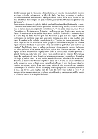 105
dondereconoce que la fisonomía elementalísima de nuestro instrumentario musical
aborigen refrenda curiosamente la idea de Sachs “es justo consignar el perfecto
encuadramiento del instrumentario aborigen canario dentro de la teoría de uno de los
más eminentes musicólogos, sin que podamos justificar la extraordinaria primitividad
del mismo”.
Bethencourt Alfoso en el capítulo XVI de su obra Historia del Pueblo Guanche expone:
“Eran sus instrumentos músicos de percusión, de frotación y de aire; todos de sonidos
más o menos rudos, sin expresión y monótonos”. Y cita entre otros los palos de son
“que ataban por los extremos, a distancia y paralelamente unos de otros, con una correa
fuerte; de manera que se asemejaba luego a una escalerita de cuerda; exactamente igual
a lo que hoy se llama huesera por son de huesos y que usan los negros”. Dicho
instrumento se mantenía sujeto con una mano mientras que con la otra pasaban otro
trozo de madera arriba y abajo, con distintos aires. También los busios (strombus). Las
astas largas hechas de madera con son o que producen sonido(las mejores de sabina),
“que colocaban tendidas en equilibrio sobre un hombro y golpeaban con un trozo de
madera”. También dos lapas o atellas grandes que colocaban entre pulgar e índice por
un púnto próximo a los bordes haciéndolas repicar con distintos compases. Así que
agrupa dischos instrumentos y agrega otros como el carrascal (o rascador parecido al
güiro), Flautas de maljurada, con 4 tonos y dos semitonos en dos octavas, de ½ vara de
largo. La pandereta, de cuero de cabra y lapas como sonajeras, Los panderos de madera
de drago y piel de cabra “al que suelen ponerle chácaras, además de las sonajillas”.
Sinadera o Zumbadera (tablilla delgada de entre 20 o 30 cms.) a cuyos extremos se
ataba una correa y que se hacía sonar trazando círculos en el aire. La Sonajera (valvas
marinas horadadas y sujetas de varias formas a palitos de leña blanca sujetos a una tabla
con mango). Los tambores hechos de drago y entre cuyos parches colocaban piedrecitas
a modo de bordón .Los parches eran de cuero de perro y los usaban a veces “ sin
cuerdas, como destemplados que producen un ruido más o menos desagradable; siendo
el oficio del tambor el acompañar la flauta”.
 
