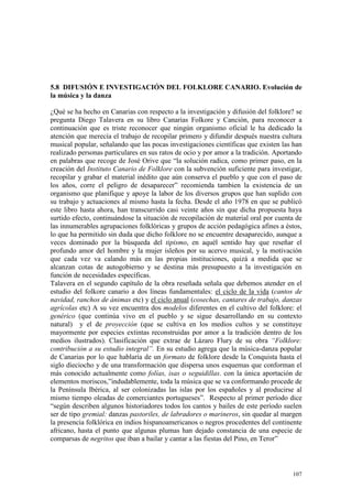 107
5.8 DIFUSIÓN E INVESTIGACIÓN DEL FOLKLORE CANARIO. Evolución de
la música y la danza
¿Qué se ha hecho en Canarias con respecto a la investigación y difusión del folklore? se
pregunta Diego Talavera en su libro Canarias Folkore y Canción, para reconocer a
continuación que es triste reconocer que ningún organismo oficial le ha dedicado la
atención que merecía el trabajo de recopilar primero y difundir después nuestra cultura
musical popular, señalando que las pocas investigaciones científicas que existen las han
realizado personas particulares en sus ratos de ocio y por amor a la tradición. Aportando
en palabras que recoge de José Orive que “la solución radica, como primer paso, en la
creación del Instituto Canario de Folklore con la subvención suficiente para investigar,
recopilar y grabar el material inédito que aún conserva el pueblo y que con el paso de
los años, corre el peligro de desaparecer” recomienda tambien la existencia de un
organismo que planifique y apoye la labor de los diversos grupos que han suplido con
su trabajo y actuaciones al mismo hasta la fecha. Desde el año 1978 en que se publicó
este libro hasta ahora, han transcurrido casi veinte años sin que dicha propuesta haya
surtido efecto, continuándose la situación de recopilación de material oral por cuenta de
las innumerables agrupaciones folklóricas y grupos de acción pedagógica afines a éstos,
lo que ha permitido sin duda que dicho folklore no se encuentre desaparecido, aunque a
veces dominado por la búsqueda del tipismo, en aquél sentido hay que reseñar el
profundo amor del hombre y la mujer isleños por su acervo musical, y la motivación
que cada vez va calando más en las propias instituciones, quizá a medida que se
alcanzan cotas de autogobierno y se destina más presupuesto a la investigación en
función de necesidades específicas.
Talavera en el segundo capítulo de la obra reseñada señala que debemos atender en el
estudio del folkore canario a dos líneas fundamentales: el ciclo de la vida (cantos de
navidad, ranchos de ánimas etc) y el ciclo anual (cosechas, cantares de trabajo, danzas
agrícolas etc) A su vez encuentra dos modelos diferentes en el cultivo del folklore: el
genérico (que continúa vivo en el pueblo y se sigue desarrollando en su contexto
natural) y el de proyección (que se cultiva en los medios cultos y se constituye
mayormente por especies extintas reconstruidas por amor a la tradición dentro de los
medios ilustrados). Clasificación que extrae de Lázaro Flury de su obra “Folklore:
contribución a su estudio integral”. En su estudio agrega que la música-danza popular
de Canarias por lo que hablaría de un formato de folklore desde la Conquista hasta el
siglo dieciocho y de una transformación que dispersa unos esquemas que conforman el
más conocido actualmente como folías, isas o seguidillas. con la única aportación de
elementos moriscos,”indudablemente, toda la música que se va conformando procede de
la Península Ibérica, al ser colonizadas las islas por los españoles y al producirse al
mismo tiempo oleadas de comerciantes portugueses”. Respecto al primer período dice
“según describen algunos historiadores todos los cantos y bailes de este período suelen
ser de tipo gremial: danzas pastoriles, de labradores o marineros, sin quedar al margen
la presencia folklórica en indios hispanoamericanos o negros procedentes del continente
africano, hasta el punto que algunas plumas han dejado constancia de una especie de
comparsas de negritos que iban a bailar y cantar a las fiestas del Pino, en Teror”
 