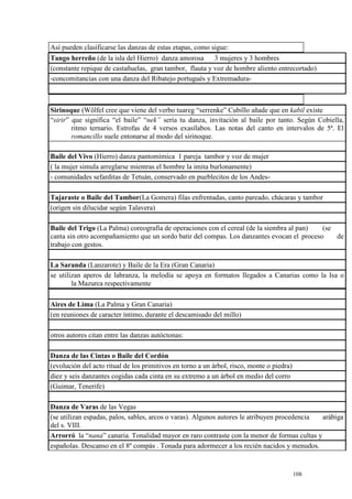 108
Así pueden clasificarse las danzas de estas etapas, como sigue:
Tango herreño (de la isla del Hierro) danza amorosa 3 mujeres y 3 hombres
(constante repique de castañuelas, gran tambor, flauta y voz de hombre aliento entrecortado)
-concomitancias con una danza del Ribatejo portugués y Extremadura-
Sirinoque (Wölfel cree que viene del verbo tuareg “serrenke” Cubillo añade que en kabil existe
“sirir” que significa “el baile” “nek” sería tu danza, invitación al baile por tanto. Según Cobiella,
ritmo ternario. Estrofas de 4 versos exasílabos. Las notas del canto en intervalos de 5ª. El
romancillo suele entonarse al modo del sirinoque.
Baile del Vivo (Hierro) danza pantomímica 1 pareja tambor y voz de mujer
( la mujer simula arreglarse mientras el hombre la imita burlonamente)
- comunidades sefarditas de Tetuán, conservado en pueblecitos de los Andes-
Tajaraste o Baile del Tambor(La Gomera) filas enfrentadas, canto pareado, chácaras y tambor
(origen sin dilucidar según Talavera)
Baile del Trigo (La Palma) coreografía de operaciones con el cereal (de la siembra al pan) (se
canta sin otro acompañamiento que un sordo batir del compas. Los danzantes evocan el proceso de
trabajo con gestos.
La Saranda (Lanzarote) y Baile de la Era (Gran Canaria)
se utilizan aperos de labranza, la melodía se apoya en formatos llegados a Canarias como la Isa o
la Mazurca respectivamente
Aires de Lima (La Palma y Gran Canaria)
(en reuniones de caracter íntimo, durante el descamisado del millo)
otros autores citan entre las danzas autóctonas:
Danza de las Cintas o Baile del Cordón
(evolución del acto ritual de los primitivos en torno a un árbol, risco, monte o piedra)
diez y seis danzantes cogidas cada cinta en su extremo a un árbol en medio del corro
(Guimar, Tenerife)
Danza de Varas de las Vegas
(se utilizan espadas, palos, sables, arcos o varas). Algunos autores le atribuyen procedencia arábiga
del s. VIII.
Arrorró la “nana” canaria. Tonalidad mayor en raro contraste con la menor de formas cultas y
españolas. Descanso en el 8º compás . Tonada para adormecer a los recién nacidos y menudos.
 