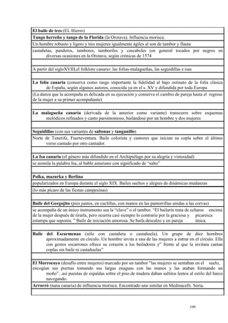 109
El baile de tres (EL Hierro)
Tango herreño y tango de la Florida (la Orotava). Influencia morisca.
Un hombre robusto y ligero y tres mujeres igualmente ágiles al son de tambor y flauta
castañetas, panderos, tambores, tamboriles y cascabeles (en general tocados por negros en
diversas ocasiones en la Orotava, según crónicas de 1574
A partir del sigloXVIII,el folklore canario: las folías-malagueñas, las seguidillas e isas
La folía canaria (conserva como rasgo importante la fidelidad al bajo ostinato de la folía clásica
de España, según algunos autores, conocida ya en el s. XV y difundida por toda Europa
(La danza que la acompaña es delicada en su ejecución y conserva el cambio de pareja hasta el regreso
de la mujer a su primer acompañante)
La malagueña canaria (derivada de la anterior como variante) transcurre sobre esquemas
melódicos refinados y canto parsimonioso, bailándose por un hombre y dos mujeres
Seguidillas (con sus variantes de saltonas y tanganillo)
Norte de Tenerife, Fuerteventura. Baile colorista y cantores que inician su copla sobre el último
verso cantado por otro cantador.
La Isa canaria (el género más difundido en el Archipiélago por su alegría y vistosidad)
se asimila la palabra Isa, al bable asturiano con significado de “salto”
Polka, mazurka y Berlina
popularizados en Europa durante el siglo XIX. Bailes sueltos y alegres de dinámicas mudanzas
(lo más pícaro de las fiestas campesinas)
Baile del Gorgojito (pies juntos, en cuclillas, con manos en las pantorrillas unidas a las corvas)
se acompaña de un único instrumento sea la “clave” o el tambor. “El bailarín trata de echarse encima
de la mujer después de tirarla, pero ocurría casi siempre lo contrario por la graciosa y picaresca
estampa que suponía. ” Baile de iniciación amorosa. Se baila descalzo y en pareja única.
Baile del Escarmenao (sólo con castañeta o castañuela). Un grupo de diez hombres
aproximadamente en círculo. Un hombre invita a una de las mujeres a entrar en el círculo. Ella
con gestos socarrones ofrece su corazón a los bailadores y” frente al que la invitara cantan
coplas sin baile ni castañuelas”
El Morrocoyo (desafío entre mujeres) marcado por un tambor “las mujeres se sentaban en el suelo,
encogían sus piernas tomando sus largas enaguas con las manos y las ataban formando un
moño”...así puestas de espaldas sobre el piso de madera daban saltitos lentos al estilo del barco
navegando.
Arrorró (nana canaria) de influencia morisca. Encontrado uno similar en Medinacelli. Soria.
 