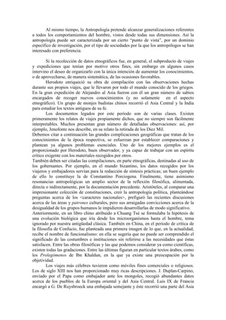 Al mismo tiempo, la Antropología pretende alcanzar generalizaciones referentes
a todos los comportamientos del hombre, vistos desde todas sus dimensiones. Así la
antropología puede ser caracterizada por un cierto “punto de vista”, por un dominio
específico de investigación, por el tipo de sociedades por la que los antropólogos se han
interesado con preferencia.
Si la recolección de datos etnográficos fue, en general, el subproducto de viajes
y expediciones que tenían por motivo otros fines, sin embargo en algunos casos
intervino el deseo de organizarlo con la única intención de aumentar los conocimientos,
o de aprovecharse, de manera sistemática, de las ocasiones favorables.
Herodoto enriqueció su obra de compilación con las observaciones hechas
durante sus propios viajes, que le llevaron por todo el mundo conocido de los griegos.
En la gran expedición de Alejandro al Asia fueron con él un gran número de sabios
encargados de recoger nuevos conocimientos (y no solamente en el aspecto
etnográfico). Un grupo de monjes budistas chinos recorrió el Asia Central y la India
para estudiar los textos antiguos de su fe.
Los documentos legados por este período son de varias clases. Existen
primeramente los relatos de viajes propiamente dichos, que no siempre son fácilmente
interpretables. Muchos presentan gran número de detalladas observaciones: así, por
ejemplo, Jenofonte nos describe, en su relato la retirada de los Diez Mil.
Debemos citar a continuación las grandes complicaciones geográficas que tratan de los
conocimientos de la época respectiva, se esfuerzan por establecer comparaciones y
plantean ya algunos problemas esenciales. Uno de los mejores ejemplos es el
proporcionado por Herodoto, buen observador, y ya capaz de trabajar con un espíritu
crítico exigente con los materiales recogidos por otros.
También deben ser citadas las compilaciones, en parte etnográficas, destinadas al uso de
los gobernantes. Por ejemplo, en el mundo bizantino, los datos recogidos por los
viajeros y embajadores servían para la redacción de síntesis prácticas; un buen ejemplo
de ello lo constituye la de Constantino Porciogena. Finalmente, tiene asimismo
resonancias antropológicas un amplio sector de la reflexión filosófica, alimentada,
directa o indirectamente, por la documentación precedente. Aristóteles, al comparar una
impresionante colección de constituciones, creó la antropología política, planteándose
preguntas acerca de los <caracteres nacionales>, prefiguró las recientes discusiones
acerca de las áreas y patrones culturales, pero sus arraigadas convicciones acerca de la
desigualdad de los grupos humanos le impidieron desarrollarlas de modo significativo.
Anteriormente, en un libro chino atribuido a Chuang Tsé se formulaba la hipótesis de
una evolución biológica que iría desde los microorganismos hasta el hombre, tema
ignorado por nuestra antigüedad clásica. También en China, en el período de crítica de
la filosofía de Confucio, fue planteada una primera imagen de lo que, en la actualidad,
recibe el nombre de funcionalismo: en ella se sugería que no puede ser comprendido el
significado de las costumbres e instituciones sin referirse a las necesidades que éstas
satisfacen. Entre las obras filosóficas y las que podemos considerar ya como científicas,
existen todas las gradaciones. Entre las últimas figuran en particular textos árabes, como
los Prolegómenos de Ibn Khaldun, en la que ya existe una preocupación por la
objetividad.
Los viajes más célebres tuvieron como móviles fines comerciales o religiosos.
Los de siglo XIII nos han proporcionado muy ricas descripciones. J. Duplan-Carpino,
enviado por el Papa como embajador ante los mongoles, recogió abundantes datos
acerca de los pueblos de la Europa oriental y del Asia Central. Luis IX de Francia
encargó a G. De Ruysbroeck una embajada semejante y éste recorrió una parte del Asia
 