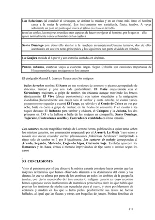 110
Las Relaciones (al concluir el sirinoque, se detiene la música y en un ritmo más lento el hombre
canta y la mujer le contesta). Los instrumentos son castañuela, flauta, tambor. A veces
solamente un palo de punta que marca el ritmo en el suelo de tabla.
(con las coplas, las mujeres reunidas eran capaces de hacer enrojecer al hombre, por lo que es ella
quien normalmente vence al hombre en las coplas).
Santo Domingo con desarrollo similar a la ranchera suramericana.Compás ternario, dos de ellos
acentuados en sus tres notas principales y los siguientes con parte dividida en mitades.
La Guajira medida al 6 por 8 y con estrofas cantadas en décimas.
Puntos cubanos, cuartetas viejas o cuartetas largas. Según Cobiella son canciones importadas de
Hispanoamérica que arraigaron en los campos
El etnógrafo Manuel J. Lorenzo Perera entre los antiguos
bailes h bailes herreños nombra El Santo en sus versiones de amoroso y picante,acompañado de
chácaras, tambor y pito con toda probabilidad.. El Flaire emparentado con el
Sorondongo majorero, a golpe de tambor, sin chácaras aunque moviendo los brazos
rítmicamente. El Vivo (danza pantomímica) con textos vinculados a la emigración
clandestina.(Generalmente una mujer toca el tambor y canta estrofas de cuatro versos
asonantemente segundo y cuarto) El Tango, ya referido y el Conde de Cabra en tres por
ocho, baile en corro a golpe de tambor, en las fiestas de encuentro Y en cuanto a los
toques destaca: El Redondo para tambor y chácara, el Canqueo y la Jullona, los dos
primeros en 3X4 y la Jullona o baile de las mujeres en compasillo. Santo Domingo,
Tajaraste, Contradanza sencilla y Contradanza redoblada en ritmo ternario.
Los cantares en este magnífico trabajo de Lorenzo Perera, publicación a quien tanto deben
los músicos canarios, son enumerados empezando por el Arrorró, La Meda “cuyo ritmo y
tonada nos hacen recordar ciertas plasmaciones folklóricas bereberes” interpretado a
ritmo solo de tambor en 3 por 8 igualmente. Los cantares de trabajo corresponden al
Arando, Segando, Moliendo, Cogiendo higos, Cortando hoja. También aparecen los
Romances y las Loas, versos a menudo improvisados de tipo sacro o satírico según los
casos
.
5.9 CONCLUSIONES
Visto el panorama por el que discurre la música canaria conviene hacer constar que las
mayores referencias que hemos observado atienden a la dominancia del canto y las
danzas, lo que se afirma por parte de los cronistas en todos los ámbitos de la geografía
insular, con cierto menoscabo del instrumentario indígena canario en cuyo recuento
hemos agrupado varios instrumentos de materiales perecederos entre los que habría que
precisar los tambores de piedra con oquedades para el cuero, y otros posiblemente de
cerámica y madera en los que si hubo pieles, posiblemente sus restos no fueron
hallados, al igual que las flautas y oboes con boquillas de juncos. Piedras fonolitas de
 