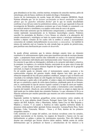 111
gran abundancia en las islas, conchas marinas, trompetas de caracolas marinas, palos de
entrechoque, pito de hueso, tambores de madera de drago y bramaderas.
Acerca de los instrumentos de cuerda, luego del último congreso MOMIAS, Derek
Notman afirmaba que "de las lesiones encontrtadas en huesos analizados es posible
afirmar que los guanches utilizaban flechas" por lo que no resulta descabellado
confirmar el uso del arco entre los prehistóricos isleńos, con lo que siguiendo la línea de
investigación de Menuhin, podríamos aventurar que el arco frotado es connatural a un
uso musical anterior o simultáneo a su empleo como arma de caza o de guerra.
Hemos observado asimismo que las definiciones categorizantes y estratificantes se han
venido repitiendo incesantemente en la literatura musicológica canaria. Podemos
suscribir los postulados de Brailou y Levy Strauss en relación a la adecuación del
estudio etnomusical y mitológico en tanto en cuanto música y mitología confrontan al
hombre a objetos virtuales de los cuales sólo la sombra es actual, a acercamientos
conscientes de verdades ineluctablemente inconscientes y consecutivas. Así también la
música de tradición oral en Canarias ha sido mirada bajo un patrón de primitivismo,
para justificar una clasificación por estados de desarrollo.
Se puede afirmar asimismo que la música aborigen canaria tiene un elemento
constitutivo lo suficientemente rígido como para trasmitirse privada de escritura durante
siglos y perpetuarse hasta nuestros días inalterable en cuanto a lo esencial, tolerando
luego las variaciones individuales pero mermaneciendo como "musica de todos".
En concreto lo que debe ser distinguido y definido es la variación individual y colectiva,
la constante, la orgánica y la variación fortuita, careciendo de un gran valor el tema del
"origen", ya que aunque ciertas músicas llegaran de lugares concretos de la geografía
universal, su origen es incognoscible.
En tal sentido queda no obstante entre el instrumentario canario, acercarse a los
controvertidos orígenes del genuino timple, donde algunos leen tiple, que por su
afinación temperada de hoy día poco podamos establecer, aunque sí que su historia esté
vinculada a los múltiples laúdes no sólo llegados de Europa, sino posiblemente a través
del ud marroquí y quién sabe si del gembri, el xalam o algún otro instrumento africano,
del que se construiría a partir de cierta época histórica, cambiando parte de su formato,
esto es, sustituyendo la caja de carcaza vegetal o animal y la tapa de cuero por madera.
La forma abombada de su parte posteror nos seńala a instrumentos como mandolina,
requinto del mandol, vihuela etc. pero también pudiera tener su orígen en algún tipo de
laúd traido por los árabes desde mas orientales fronteras. Lo que valoramos al fin es su
filiación autóctona por muchos parecidos que muestre con otros instrumentos similares
o familiares.
Siguiendo también la hipótesis geográficas serían convenientes varios estudios de
campo en la zona atlántica desde Escocia, Portugal, hasta Cabo Verde etc. y en el
espacio del Riff, Kabylia, Atlas y Mauritania, Sahara, Santa Cruz de Mar Pequeńa y
Madeira y Azores. Y en cuanto a América en todos aquellos territorios donde la
presencia isleńa pudiera haber aportado formas musicales: Luisiana,Puerto Rico, Santo
Domingo, Cuba, Venezuela, México , Texas y el Perú, destino de los primeros
emigrantes canarios.
Cabe asimismo en el campo del análisis, con técnicas novedosas como las actuales,
estudiar nuevamente en las momias, los organos de fonación y huesos con los que
habitualmente se golpea o pulsan los instrumentos musicales. Para ello habría que
diseńar una estrategia que hiciera efectivo dicho análisis, habida cuenta de ciertas
deformaciones que se producen en huesos y articulaciones de los músicos y la
 
