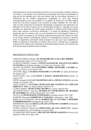 112
especialización de ciertas musculaturas faciales etc. por la ejecución en objetos sonoros,
con skaner y macroscopia. Las conclusiones provisionales las hemos ido seńalando en
cada uno de los capítulos por lo que una síntesis final de ellas deberá efectuarse a la
finalización de los estudios comparativos actualmente en curso bajo técnicas
etnomusicológicas como las seńaladas en el capítulo de Rudimentos de dicho análisis
(Cap.VII) y los datos recogidos en los estudios de campo seńalados. Por otro lado la
cada vez más concluyente investigación antropológica y linguística que emparenta a los
habitantes de las Islas Canarias con los denominados bereberes o amazigh, nos hacen
presagiar con optimismo que dicho campo geográfico y cultural pueda arrojar algunas
luces sobre nuestras vernaculares tradiciones y su grado de parentesco. Esperamos
igualmente que los estudios cada vez más frecuentes de la historiografía isleńa en el
Caribe, desde los tiempos de las primeras migraciones hasta hoy día, arrojen los frutos
en un terreno donde la antropología cultural y la etnolinguística comienza a atreverse
frente al dogmatismo persistente desde principios de siglo que sigue empeńado en
hablar de migraciones de pueblos sin música, léase isleńos, al tiempo que se magnifica
el aporte de las culturas afro, eludiendo así el decidido aporte canario a la conformación
de la idiosincrasia de pueblos como el cubano.
BIBLIOGRAFÍA CONSULTADA:
LORENZO PERERA, Manuel J. EL FOLKLORE DE LA ISLA DEL HIERRO
ed. Interinsular Canaria. S/C de Tenerife 1981
CUBILLO FERREIRA, Antonio L.NUEVO ANÁLISIS DE ALGUNAS PALABRAS
GUANCHES ed. Guillermo Santana Las Palmas de G.Canaria 1980
ALONSO QUINTERO, Elfidio.ESTUDIOS SOBRE FOLKLORE CANARIO ed.
Edirca. Las Palmas de G.Canaria 1985
TALAVERA, Diego. CANARIAS FOLKLORE Y CANCIÓN ed. Taller de Ediciones
JB. Madrid 1978
CONCEPCIÓN, José Luis.CANTOS Y BAILES TRADICIONALES.ed.ACIC La
Laguna 1991
ORTIZ, Fernando LA CLAVE XILOFÓNICA DE LA MÚSICA CUBANA ed.Letras
Cubanas, La Habana 1984
MALM, William P. CULTURAS MUSICALES DEL PACÍFICO, EL CERCANO
ORIENTE Y ASIA. ed. Alianza Música. Madrid 1977
CLARKE, Matthew MUSICAS DEL MUNDO ed.. Celeste. Madrid 1995
SALVADOR DANIEL- Francisco MUSIQUE ET INSTRUMENTS DE MUSIQUE
DU MAGHREB ed.La Boite a Documents. París 1986
SACHS, Curt MUSICOLOGÍA COMPARADA ed.Eudeba. Buenos Aires 1966
MAMMERI, Mouloud TAJERRUMT N TAMAZIγ
γ
γ
γT. ed.Bouchene. Alger 1990
ROSSI, Ino & O´HIGGINS, Edward TEORÍAS DE LA CULTURA Y MÉTODOS
ANTROPOLÓGICOS ed.Anagrama Barcelona 1981
BIEDERMANN, Hans LA HUELLA DE LOS ANTIGUOS CANARIOS ed.Ediciones
Canarias. Hallein Austria 1984
SUAREZ ROSALES, Manuel LA PRIMAVERA DE LOS AMAZI 


EN. Separata
Serta Gratulatoria de. Universidad de La Laguna 1990
SI AMMAR BEN SAÏD, Boulifa RECUEIL DE POÉSIES KABYLES ed.Awal, de la
edición de 1904. París,Alger 1990
 