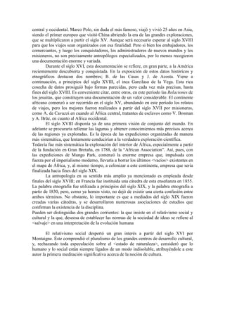 central y occidental. Marco Polo, sin duda el más famoso, viajó y vivió 25 años en Asia,
siendo el primer europeo que visitó China abriendo la era de las grandes exploraciones,
que se multiplicaron a partir el siglo XV. Aunque será necesario esperar al siglo XVIII
para que los viajes sean organizados con esa finalidad. Pero si bien los embajadores, los
comerciantes, y luego los conquistadores, los administradores de nuevos mundos y los
misioneros, no son precisamente antropólogos especializados, por lo menos recogieron
una documentación enorme y variada.
Durante el siglo XVI, esta documentación se refiere, en gran parte, a la América
recientemente descubierta y conquistada. En la exposición de estos datos históricos y
etnográficos destacan dos nombres; B. de las Casas y J. de Acosta. Viene a
continuación, a principios del siglo XVIII, el inca Garcilaso de la Vega. Esta rica
cosecha de datos prosiguió bajo formas parecidas, pero cada vez más precisas, hasta
fines del siglo XVIII. Es conveniente citar, entre otros, en este período las Relaciones de
los jesuitas, que constituyen una documentación de un valor considerable. El continente
africano comenzó a ser recorrido en el siglo XV, abundando en este período los relatos
de viajes, pero los mejores fueron realizados a partir del siglo XVII por misioneros,
como A. de Cavazzi en cuando al África central, tratantes de esclavos como V. Bosman
y A. Brüe, en cuanto al Africa occidental.
El siglo XVIII disponía ya de una primera visión de conjunto del mundo. En
adelante se procuraría rellenar las lagunas y obtener conocimientos más precisos acerca
de las regiones ya exploradas. Es la época de las expediciones organizadas de manera
más sistemática, que lentamente conducirían a la verdadera exploración científica.
Todavía fue más sistemática la exploración del interior de África, especialmente a partir
de la fundación en Gran Bretaña, en 1788, de la “African Association”. Así, pues, con
las expediciones de Mungo Park, comenzó la enorme empresa que, impulsada con
fuerza por el imperialismo moderno, llevaría a borrar los últimos <vacíos> existentes en
el mapa de África, y, al mismo tiempo, a colonizar a este continente, empresa que sería
finalizada hacia fines del siglo XIX.
La antropología en su sentido más amplio ya mencionado es empleada desde
finales del siglo XVIII; en Francia fue instituida una cátedra de esta enseñanza en 1855.
La palabra etnografía fue utilizada a principios del siglo XIX, y la palabra etnografía a
partir de 1830, pero, como ya hemos visto, no dejó de existir una cierta confusión entre
ambos términos. No obstante, lo importante es que a mediados del siglo XIX fueron
creadas varias cátedras, y se desarrollaron numerosas asociaciones de estudios que
confirman la existencia de la disciplina.
Pueden ser distinguidas dos grandes corrientes: la que insiste en el relativismo social y
cultural y la que, deseosa de establecer las normas de la sociedad de ideas se refiere al
<salvaje> en una interpretación de la evolución humana
El relativismo social despertó un gran interés a partir del siglo XVI por
Montaigne. Éste comprendió el pluralismo de los grandes centros de desarrollo cultural,
y, rechazando toda especulación sobre el <estado de naturaleza>, consideró que lo
humano y lo social están siempre ligados de un modo indisoluble, atribuyéndole a este
autor la primera meditación significativa acerca de la noción de cultura.
 