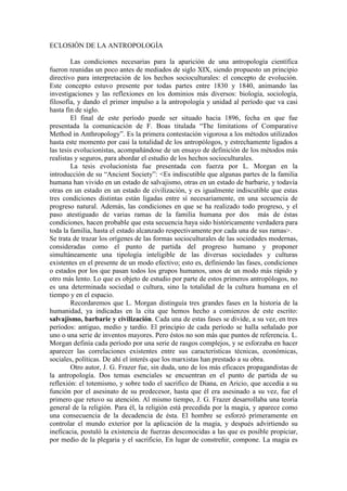 ECLOSIÓN DE LA ANTROPOLOGÍA
Las condiciones necesarias para la aparición de una antropología científica
fueron reunidas un poco antes de mediados de siglo XIX, siendo propuesto un principio
directivo para interpretación de los hechos socioculturales: el concepto de evolución.
Este concepto estuvo presente por todas partes entre 1830 y 1840, animando las
investigaciones y las reflexiones en los dominios más diversos: biología, sociología,
filosofía, y dando el primer impulso a la antropología y unidad al período que va casi
hasta fin de siglo.
El final de este período puede ser situado hacia 1896, fecha en que fue
presentada la comunicación de F. Boas titulada “The limitations of Comparative
Method in Anthropology”. Es la primera contestación vigorosa a los métodos utilizados
hasta este momento por casi la totalidad de los antropólogos, y estrechamente ligados a
las tesis evolucionistas, acompañándose de un ensayo de definición de los métodos más
realistas y seguros, para abordar el estudio de los hechos socioculturales.
La tesis evolucionista fue presentada con fuerza por L. Morgan en la
introducción de su “Ancient Society”: <Es indiscutible que algunas partes de la familia
humana han vivido en un estado de salvajismo, otras en un estado de barbarie, y todavía
otras en un estado en un estado de civilización, y es igualmente indiscutible que estas
tres condiciones distintas están ligadas entre sí necesariamente, en una secuencia de
progreso natural. Además, las condiciones en que se ha realizado todo progreso, y el
paso atestiguado de varias ramas de la familia humana por dos más de éstas
condiciones, hacen probable que esta secuencia haya sido históricamente verdadera para
toda la familia, hasta el estado alcanzado respectivamente por cada una de sus ramas>.
Se trata de trazar los orígenes de las formas socioculturales de las sociedades modernas,
consideradas como el punto de partida del progreso humano y proponer
simultáneamente una tipología inteligible de las diversas sociedades y culturas
existentes en el presente de un modo efectivo; esto es, definiendo las fases, condiciones
o estados por los que pasan todos los grupos humanos, unos de un modo más rápido y
otro más lento. Lo que es objeto de estudio por parte de estos primeros antropólogos, no
es una determinada sociedad o cultura, sino la totalidad de la cultura humana en el
tiempo y en el espacio.
Recordaremos que L. Morgan distinguía tres grandes fases en la historia de la
humanidad, ya indicadas en la cita que hemos hecho a comienzos de este escrito:
salvajismo, barbarie y civilización. Cada una de estas fases se divide, a su vez, en tres
períodos: antiguo, medio y tardío. El principio de cada período se halla señalado por
uno o una serie de inventos mayores. Pero éstos no son más que puntos de referencia. L.
Morgan definía cada período por una serie de rasgos complejos, y se esforzaba en hacer
aparecer las correlaciones existentes entre sus características técnicas, económicas,
sociales, políticas. De ahí el interés que los marxistas han prestado a su obra.
Otro autor, J. G. Frazer fue, sin duda, uno de los más eficaces propagandistas de
la antropología. Dos temas esenciales se encuentran en el punto de partida de su
reflexión: el totemismo, y sobre todo el sacrifico de Diana, en Aricio, que accedía a su
función por el asesinato de su predecesor, hasta que él era asesinado a su vez, fue el
primero que retuvo su atención. Al mismo tiempo, J. G. Frazer desarrollaba una teoría
general de la religión. Para él, la religión está precedida por la magia, y aparece como
una consecuencia de la decadencia de ésta. El hombre se esforzó primeramente en
controlar el mundo exterior por la aplicación de la magia, y después advirtiendo su
ineficacia, postuló la existencia de fuerzas desconocidas a las que es posible propiciar,
por medio de la plegaria y el sacrificio, En lugar de constreñir, compone. La magia es
 