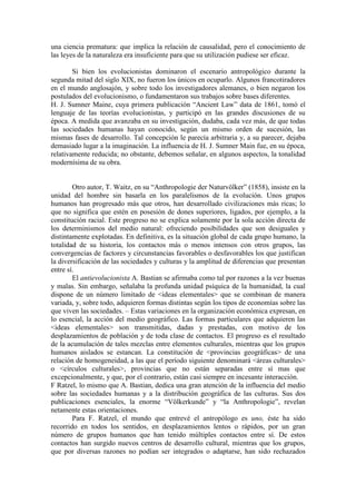 una ciencia prematura: que implica la relación de causalidad, pero el conocimiento de
las leyes de la naturaleza era insuficiente para que su utilización pudiese ser eficaz.
Si bien los evolucionistas dominaron el escenario antropológico durante la
segunda mitad del siglo XIX, no fueron los únicos en ocuparlo. Algunos francotiradores
en el mundo anglosajón, y sobre todo los investigadores alemanes, o bien negaron los
postulados del evolucionismo, o fundamentaron sus trabajos sobre bases diferentes.
H. J. Sumner Maine, cuya primera publicación “Ancient Law” data de 1861, tomó el
lenguaje de las teorías evolucionistas, y participó en las grandes discusiones de su
época. A medida que avanzaba en su investigación, dudaba, cada vez más, de que todas
las sociedades humanas hayan conocido, según un mismo orden de sucesión, las
mismas fases de desarrollo. Tal concepción le parecía arbitraria y, a su parecer, dejaba
demasiado lugar a la imaginación. La influencia de H. J. Sumner Main fue, en su época,
relativamente reducida; no obstante, debemos señalar, en algunos aspectos, la tonalidad
modernísima de su obra.
Otro autor, T. Waitz, en su “Anthropologie der Naturvölker” (1858), insiste en la
unidad del hombre sin basarla en los paralelismos de la evolución. Unos grupos
humanos han progresado más que otros, han desarrollado civilizaciones más ricas; lo
que no significa que estén en posesión de dones superiores, ligados, por ejemplo, a la
constitución racial. Este progreso no se explica solamente por la sola acción directa de
los determinismos del medio natural: ofreciendo posibilidades que son desiguales y
distintamente explotadas. En definitiva, es la situación global de cada grupo humano, la
totalidad de su historia, los contactos más o menos intensos con otros grupos, las
convergencias de factores y circunstancias favorables o desfavorables los que justifican
la diversificación de las sociedades y culturas y la amplitud de diferencias que presentan
entre sí.
El antievolucionista A. Bastian se afirmaba como tal por razones a la vez buenas
y malas. Sin embargo, señalaba la profunda unidad psíquica de la humanidad, la cual
dispone de un número limitado de <ideas elementales> que se combinan de manera
variada, y, sobre todo, adquieren formas distintas según los tipos de economías sobre las
que viven las sociedades. – Estas variaciones en la organización económica expresan, en
lo esencial, la acción del medio geográfico. Las formas particulares que adquieren las
<ideas elementales> son transmitidas, dadas y prestadas, con motivo de los
desplazamientos de población y de toda clase de contactos. El progreso es el resultado
de la acumulación de tales mezclas entre elementos culturales, mientras que los grupos
humanos aislados se estancan. La constitución de <provincias geográficas> de una
relación de homogeneidad, a las que el período siguiente denominará <áreas culturales>
o <círculos culturales>, provincias que no están separadas entre sí mas que
excepcionalmente, y que, por el contrario, están casi siempre en incesante interacción.
F Ratzel, lo mismo que A. Bastian, dedica una gran atención de la influencia del medio
sobre las sociedades humanas y a la distribución geográfica de las culturas. Sus dos
publicaciones esenciales, la enorme “Völkerkunde” y “la Anthropologie”, revelan
netamente estas orientaciones.
Para F. Ratzel, el mundo que entrevé el antropólogo es uno, éste ha sido
recorrido en todos los sentidos, en desplazamientos lentos o rápidos, por un gran
número de grupos humanos que han tenido múltiples contactos entre sí. De estos
contactos han surgido nuevos centros de desarrollo cultural, mientras que los grupos,
que por diversas razones no podían ser integrados o adaptarse, han sido rechazados
 