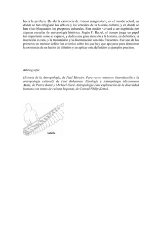 hacia la periferia. De ahí la existencia de <zonas marginales>, en el mundo actual, en
donde se han refugiado los débiles y los vencidos de la historia cultural, y en donde se
han visto bloqueados los progresos culturales. Esta noción volverá a ser esgrimida por
algunas escuelas de antropología histórica. Según F. Ratzel, el tiempo juega un papel
tan importante como el espacio, y dedica una gran atención a la historia, en definitiva, la
invención es rara, y la transmisión y la diseminación son más frecuentes. Fue uno de los
primeros en intentar definir los criterios sobre los que hay que apoyarse para demostrar
la existencia de un hecho de difusión y en aplicar esta definición a ejemplos precisos.
Bibliografía:
Historia de la Antropología, de Paul Mercier. Para raros, nosotros (introducción a la
antropología cultural), de Paul Bohannan. Etnología y Antropología (diccionario
Akal), de Pierre Bonte y Michael Izard..Antropología (una exploración de la diversidad
humana con temas de cultura hispana), de Conrad Philip Kottak.
 